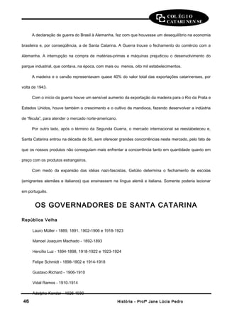 COL ÉG I O 
CATARI NEN SE 
A declaração de guerra do Brasil à Alemanha, fez com que houvesse um desequilíbrio na economia 
brasileira e, por conseqüência, a de Santa Catarina. A Guerra trouxe o fechamento do comércio com a 
Alemanha. A interrupção na compra de matérias-primas e máquinas prejudicou o desenvolvimento do 
parque industrial, que contava, na época, com mais ou menos, oito mil estabelecimentos. 
A madeira e o carvão representavam quase 40% do valor total das exportações catarinenses, por 
volta de 1943. 
Com o início da guerra houve um sensível aumento da exportação da madeira para o Rio da Prata e 
Estados Unidos, houve também o crescimento e o cultivo da mandioca, fazendo desenvolver a indústria 
de “fécula”, para atender o mercado norte-americano. 
Por outro lado, após o término da Segunda Guerra, o mercado internacional se reestabeleceu e, 
Santa Catarina entrou na década de 50, sem oferecer grandes concorrências neste mercado, pelo fato de 
que os nossos produtos não conseguiam mais enfrentar a concorrência tanto em quantidade quanto em 
preço com os produtos estrangeiros. 
Com medo da expansão das idéias nazi-fascistas, Getúlio determina o fechamento de escolas 
(emigrantes alemães e italianos) que ensinassem na língua alemã e italiana. Somente poderia lecionar 
em português. 
OS GOVERNADORES DE SANTA CATARINA 
República Velha 
Lauro Müller - 1889, 1891, 1902-1906 e 1918-1923 
Manoel Joaquim Machado - 1892-1893 
Hercílio Luz - 1894-1898, 1918-1922 e 1923-1924 
Felipe Schmidt - 1898-1902 e 1914-1918 
Gustavo Richard - 1906-1910 
Vidal Ramos - 1910-1914 
Adolpho Konder - 1926-1930 
4466 HHiissttóórriiaa -- PPrrooffª JJaannee LLúúcciiaa PPeeddrroo 
 