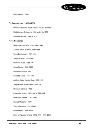 COL ÉG I O 
CATARI NEN SE 
Fúlvio Aducci - 1930 
Os Federalistas (1930-1935) 
Ptolomeu de Assis Brasil - 1930 a outubro de 1932 
Rui Zaboran - Outubro de 1932 a abril de 1933 
Aristiliano Ramos - 1933 a 1935 
Nova República 
Nereu Ramos - 1935-1937 e 1937-1945 
Aderbal ramos da Silva - 1947-1951 
Irineu Bornhausen - 1951-1955 
Jorge Lacerda - 1955-1958 
Heriberto Hülse - 1958-1961 
Celso Ramos - 1961-1966 
Ivo Silveira - 1966-1971 
Colombo Salles - 1971-1975 
Antônio Carlos Konder Reis - 1975-1979 
Jorge Konder Bornhausen - 1979-1983 
Henrique Córdova - 1983 
Esperidião Amim - 1983-1986 e 1998-2002 
Pedro Ivo Campos - 1987-1990 
Casildo Maldaner - 1990 
Vilson Kleinubing - 1991-1994 
Paulo Afonso - 1995-1998 
Luís Henrique da Silveira - 2002-2006 / 2006-2010 
HHiissttóórriiaa -- PPrrooffª JJaannee LLúúcciiaa PPeeddrroo 4477 
 