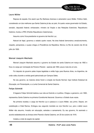COL ÉG I O 
CATARI NEN SE 
Lauro Müller 
Raposa de espada. Era assim que Rui Barbosa chamava o adversário Lauro Müller. Político hábil, 
considerado um dos melhores que Santa Catarina já deu ao país, foi quatro vezes governador do Estado, 
senador, deputado federal, embaixador, ministro da Viação e das Relações Exteriores. Republicano 
histórico, fundou o PRC (Partido Republicano Catarinense). 
Assumiu como Vice-presidente no governo de Hercílio Luz. 
Natural de Itajaí, governou o estado quatro vezes. Na área federal demonstrou amadurecimento, 
respeito, perspicácia, e quase chegou à Presidência da República. Morreu no Rio de Janeiro dia 30 de 
julho de 1926. 
Manoel Joaquim Machado 
Manoel Joaquim Machado assumiu o governo do Estado de santa Catarina em março de 1892 e 
ficou no cargo por nomeação de Floriano Peixoto – apenas até 1893, pouco mais de um ano. 
Foi deposto do governo pelas tropas legalistas e então fugiu para Buenos Aires, na Argentina, de 
onde voltou durante a anistia geral patrocinada por Campos Sales. 
No seu governo, as maiores obras foram a criação da Escola Normal, hoje Instituto Estadual de 
Educação, em Florianópolis, e a Junta Comercial de Santa Catarina. 
Felipe Schmidt 
O lageano Felipe Schmidt dedicou sua vida ao Exército e à política. Chegou a general e, em 1890, 
representou Santa Catarina na primeira Constituinte Nacional. Governou o Estado duas vezes. 
Na primeira recebeu o cargo de Hercílio Luz e passou-o a Lauro Müller, seu primo. Depois, em 
substituição a Vidal Ramos. Entregou seu segundo mandato ao vice Hercílio Luz, pois o eleito Lauro 
Müller não assumiu. Investiu em educação, estradas e saneamento. Eu seu governo, foi assinado o 
acordo estabelecendo as divisas entre Paraná e Santa Catarina, em 20 de outubro de 1916. 
Instalou a rede de esgoto da capital. 
4488 HHiissttóórriiaa -- PPrrooffª JJaannee LLúúcciiaa PPeeddrroo 
 