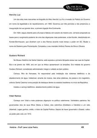 COL ÉG I O 
CATARI NEN SE 
Hercílio Luz 
Um dos atos mais marcantes na biografia do ilhéu Hercílio Luz foi a invasão do Palácio do Governo 
em nome da legalidade e do republicanismo, em 1893. Governou por três períodos e não presenciou a 
inauguração da sua grande obra, a primeira ligação Ilha-Continente. 
Em 1924, seguiu doente para a Europa e faleceu em outubro do mesmo ano. Já havia preparado as 
bases para o surgimento posterior de uma das oligarquias mais poderosas, a dos Konder, desdobrada em 
Konder-Bornhausen, que dividiram com a dos Ramos durante muito tempo o poder em SC. Mudar o 
nome de Desterro para Florianópolis. Completou o seu mandato Antônio Pereira da Silva e Oliveira. 
Gustavo Richard 
No Museu Histórico de Santa Catarina, está exposta a primeira lâmpada acesa nas ruas da Capital. 
Ela é de janeiro de 1908, ano em que os ilhéus aposentaram os lampiões. Era metade do governo 
Gustavo Richard, considerado administrador íntegro e voltado ao bem público. 
Carioca, filho de franceses, foi responsável pela instalação dos sistemas telefônico e de 
abastecimento de água. Intelectual, amante da música, das artes plásticas, da poesia e do magistério, 
colocou Santa Catarina numa posição de destaque dentre os estados brasileiros no início da República. 
Instalou o serviço telefônico, abastecimento público de água. 
Vidal Ramos 
Começa com Vidal a mais poderosa oligarquia na política catarinense. Verdadeiro patriarca, fez 
governantes dois de seus filhos (Nereu e Celso), dois sobrinhos (Aristiliano e Cândido) e um neto 
(Aderbal). Lages ganhou, então, o título de Capital Política. Depois de haver governado o Estado, voltou 
ao poder pelo voto, em 1910. 
HHiissttóórriiaa -- PPrrooffª JJaannee LLúúcciiaa PPeeddrroo 4499 
 