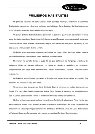 COL ÉG I O 
CATARI NEN SE 
PRIMEIROS HABITANTES 
Os primeiros habitantes em Santa Catarina foram os índios, náufragos, desterrados e sacerdotes. 
Era bastante expressivo o número de indígenas que habitavam Santa Catarina. No litoral estavam os 
Tupi-Guaranis que também serão denominados de Carijós. 
Os Carijós do litoral de Santa Catarina conheciam os caminhos que levavam ao interior. Foi com a 
ajuda dos índios que Aleixo Garcia (espanhol) chegou ao atual Paraguai. Uma rota principal, o chamado 
Caminho Piabiru, partia do litoral paranaense e seguia pelo planalto em direção ao Rio Iguaçu, e, daí, 
atravessava o Paraguai com destino ao Peru. 
Os Carijós eram sedentários, praticavam agricultura e a pesca; viviam semi-nus; sabiam preparar 
bebidas fermentadas, trançar cestos, redes e esteiras; viviam em tribos. 
No interior, no planalto, temos o grupo Jê, ao qual pertencem os Kaingangs e Xokleng. Os 
Kaingangs viviam no planalto, utilizavam a cultura do pinhão, a agricultura era rudimentar, 
complementada pela caça. Eram semi-nômades, faziam acampamento, caçavam, coletavam frutos, 
raízes e mel. 
Os Xoklengs eram nômades, ocupavam as florestas que ficavam entre o litoral e o planalto. Sua 
economia era baseada na caça e na coleta. 
Os europeus que chegavam ao litoral de Santa Catarina entravam em contato apenas com os 
Carijós. Em 1549, Hans Staden passou pela ilha de Santa Catarina e encontrou um espanhol vivendo 
com os Carijós. Esses também sempre se mostraram afáveis ao contato com os brancos. 
Na ilha, havia diversos aldeamentos e, no continente, fronteiriço à cabeceira da Ponte Hercílio Luz, 
vários vestígios ficaram como lembranças deste povoamento pré-histórico, dos quais os principais se 
encontram nos sítios arqueológicos denominados Sambaquis (Ponta das Almas, na Lagoa da Conceição 
e Ponta das Canas, em Canasvieiras, entre outros) ou rupestres (Santinho, Campeche etc.). 
HHiissttóórriiaa -- PPrrooffª JJaannee LLúúcciiaa PPeeddrroo 55 
 