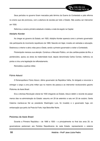 COL ÉG I O 
CATARI NEN SE 
Seus períodos no governo foram marcados pelo término da Guerra do Contestado e pela reforma 
no ensino que ele promoveu, com a abertura de escolas por todo o Estado. Não aceitou ser interventor 
em 1930. 
Reformou o ensino primário estadual e instalou a rede de esgoto na Capital. 
Adolpho Konder 
Ao chegar ao governo do Estado, em 1925, Adolpho Konder aparecia como o primeiro governador 
não participante do movimento republicano de 1889. Nascido em Itajaí, investiu em estradas e educação. 
Desbravou o interior e abriu rotas para o Oeste, sendo o primeiro governador a visitar o Contestado. 
Florianópolis mereceu sua atenção. Construiu o Mercado Público, um dos cartões-postais da Ilha, a 
penitenciária, apoiou as obras da maternidade local, depois denominada Carlos Correia, melhorou os 
portos e criou uma legislação de reflorestamento. 
Remodelou a polícia militar. 
Fúlvio Aducci 
O florianopolitano Fúlvio Aducci, último governador da República Velha, foi obrigado a renunciar e 
entregar o cargo a uma junta militar que no mesmo dia passou-o ao interventor revolucionário gaúcho 
Ptolomeu de Assis Brasil. 
Era a vitoriosa Revolução Liberal de 1930 chegando ao Estado, Aducci detém o recorde de passar 
menos dias na administração do Estado: assumiu em 29 de setembro e saiu em 25 de outubro. Santa 
Catarina manteve-se fiel ao presidente Washington Luís, foi invadido e o governador fugiu em 
embarcação que partiu da Praia do Forte, hoje Beira-Mar Norte. 
Ptolomeu de Assis Brasil 
Durante a Primeira República – de 1889 a 1930 – e principalmente no final dos anos 20, os 
governadores pertenciam aos Partidos Republicanos de cada Estado, representando o sistema 
5500 HHiissttóórriiaa -- PPrrooffª JJaannee LLúúcciiaa PPeeddrroo 
 