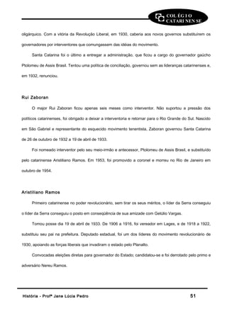COL ÉG I O 
CATARI NEN SE 
oligárquico. Com a vitória da Revolução Liberal, em 1930, caberia aos novos governos substituírem os 
governadores por interventores que comungassem das idéias do movimento. 
Santa Catarina foi o último a entregar a administração, que ficou a cargo do governador gaúcho 
Ptolomeu de Assis Brasil. Tentou uma política de conciliação, governou sem as lideranças catarinenses e, 
em 1932, renunciou. 
Rui Zaboran 
O major Rui Zaboran ficou apenas seis meses como interventor. Não suportou a pressão dos 
políticos catarinenses, foi obrigado a deixar a interventoria e retornar para o Rio Grande do Sul. Nascido 
em São Gabriel e representante do esquecido movimento tenentista, Zaboran governou Santa Catarina 
de 26 de outubro de 1932 a 19 de abril de 1933. 
Foi nomeado interventor pelo seu meio-irmão e antecessor, Ptolomeu de Assis Brasil, e substituído 
pelo catarinense Aristiliano Ramos. Em 1953, foi promovido a coronel e morreu no Rio de Janeiro em 
outubro de 1954. 
Aristiliano Ramos 
Primeiro catarinense no poder revolucionário, sem tirar os seus méritos, o líder da Serra conseguiu 
o líder da Serra conseguiu o posto em conseqüência de sua amizade com Getúlio Vargas. 
Tomou posse dia 19 de abril de 1933. De 1906 a 1916, foi vereador em Lages, e de 1918 a 1922, 
substituiu seu pai na prefeitura. Deputado estadual, foi um dos líderes do movimento revolucionário de 
1930, apoiando as forças liberais que invadiram o estado pelo Planalto. 
Convocadas eleições diretas para governador do Estado; candidatou-se e foi derrotado pelo primo e 
adversário Nereu Ramos. 
HHiissttóórriiaa -- PPrrooffª JJaannee LLúúcciiaa PPeeddrroo 5511 
 