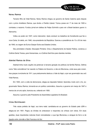 COL ÉG I O 
CATARI NEN SE 
Nereu Ramos 
Terceiro filho de Vidal Ramos, Nereu Ramos chegou ao governo de Santa Catarina após disputa 
com o primo Aristiliano Ramos, que dividiu o Partido Liberal. Tomou posse em 1º de maio de 1935 e 
combateu o nazismo. Fundou jornal em defesa de Felipe Schmidt e para ver o Brasil declarar guerra ‘a 
Alemanha. 
Voltou ao poder em 1937, como interventor. Após conduzir os trabalhos da Constituinte que fez a 
nova Carta, foi eleito, em 1946, vice-presidente da República. Exerceu a presidência de 13 a 30 de maio 
de 1949, na viagem de Eurico Gaspar Dutra aos Estados Unidos. 
Deu prioridade à Saúde, Educação Primária. Criou o Departamento de Saúde Pública, construiu a 
Colônia Santa Teresa, para Hanseníase, e a Colônia Sant’Ana para doentes mentais. 
Aderbal Ramos da Silva 
Aderbal tinha muito orgulho de pertencer à terceira geração de políticos da família Ramos. Definia 
como “feliz coincidência” ter nascido no Palácio do Governo, e não em Blumenau, onde seus pais viviam. 
Isso graças à enchente de 1911, que praticamente destruiu o Vale do Itajaí, e por ser governador seu avô 
Vidal Ramos. 
Em 1945, com a volta da democracia, elegeu-se deputado federal. Aprendeu muito com o tio, ex-governador 
Nereu Ramos, tornando-se um político carismático. Assumiu o governo em março de 1947 e 
menos de um ano após, licenciou-se, voltando em 1950. 
Assumiu o governo pelo Presidente da Assembléia Legislativa foi Boabaid. 
Irineu Bornhausen 
Três vezes prefeito de Itajaí, suo terra natal, candidatou-se ao governo do Estado pela UDN e 
elegeu-se em 1951. Pagou as dívidas do antecessor e respondeu às críticas com obras. Em duas 
gestões, duas importantes rodovias foram remodeladas: a que ligo Blumenau a Jaraguá do Sul e a de 
ligação entre Joinville e São Francisco do Sul. 
5522 HHiissttóórriiaa -- PPrrooffª JJaannee LLúúcciiaa PPeeddrroo 
 