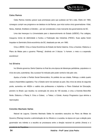 COL ÉG I O 
CATARI NEN SE 
Celso Ramos 
Celso Ramos mandou gravar suas promessas para que pudesse ser fiel a elas. Eleito em 1960, 
conseguiu cumprir seu programa e se destaca no da Ramos, que inclui outros cinco governadores -Vidal, 
Nereu, Aderbal, Aristiliano e Cândido -, por ser considerado o mais marcante dos governadores de SC. 
Lima das heranças é a Universidade para o desenvolvimento do Estado (UDESC). Fez colégios, 
inaugurou torres de eletricidade e fundou a Federação das Indústrias (FIESC). Suas ações foram 
traçadas no Seminário Sócio-econômico de SC, idealizado por ele, em 1960. 
Criou o BESC. Criou a Caixa Econômica do Estado de Santa Catarina. Criou a Acaresc. Elaborou o 
Plano de Metas para o governo “Plameg”, dividindo em 3 blocos: “o homem, o meio e a expansão 
econômica”. 
Ivo Silveira 
Ivo Silveira governou Santo Catarina no final de uma época de lideranças partidárias, populares e o 
início de outra, autoritárias. Seu sucessor foi indicado pelo poder central e não pelo voto. 
Ajudou a fundar o Partido Social Democrático, foi prefeito de sua cidade, Palhoça, e eleito quatro 
vezes à Assembléia Legislativa. Fez o Estado servir de exemplo ao país. Deu início às obras do segunda 
ponte, aumentou em 4820/o o salário dos professores e implantou o Plano Estadual de Educação, 
pioneiro no Brasil, que resultou na construção de cerca de 100 escolas, e criou a Avenida Beira-Mar 
Norte. Elaborou o Planej II. Criou a Cotesc; a Telesc: o Cohab. Avanço Progressivo (que elimina a 
reprovação). 
Colombo Machado Salles 
Natural de Laguna, Colombo Machado Salles foi secretário executivo do Plano de Metas do 
Governo (Plameg) durante a administração de Ivo Silveira e o sucedeu na época em que a eleição para 
governador era indireta e a escolha se processava entre a direção nacional do partido (Arena) e o 
presidente da República. 
5544 HHiissttóórriiaa -- PPrrooffª JJaannee LLúúcciiaa PPeeddrroo 
 