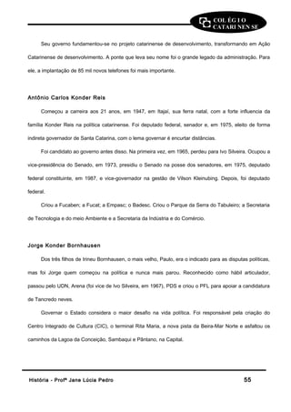 COL ÉG I O 
CATARI NEN SE 
Seu governo fundamentou-se no projeto catarinense de desenvolvimento, transformando em Ação 
Catarinense de desenvolvimento. A ponte que leva seu nome foi o grande legado da administração. Para 
ele, a implantação de 85 mil novos telefones foi mais importante. 
Antônio Carlos Konder Reis 
Começou a carreira aos 21 anos, em 1947, em Itajaí, sua ferra natal, com a forte influencia da 
família Konder Reis na política catarinense. Foi deputado federal, senador e, em 1975, eleito de forma 
indireta governador de Santa Catarina, com o lema governar é encurtar distâncias. 
Foi candidato ao governo antes disso. Na primeira vez, em 1965, perdeu para Ivo Silveira. Ocupou a 
vice-presidência do Senado, em 1973, presidiu o Senado na posse dos senadores, em 1975, deputado 
federal constituinte, em 1987, e vice-governador na gestão de Vilson Kleinubing. Depois, foi deputado 
federal. 
Criou a Fucaben; a Fucat; a Empasc; o Badesc. Criou o Parque da Serra do Tabuleiro; a Secretaria 
de Tecnologia e do meio Ambiente e a Secretaria da Indústria e do Comércio. 
Jorge Konder Bornhausen 
Dos três filhos de Irineu Bornhausen, o mais velho, Paulo, era o indicado para as disputas políticas, 
mas foi Jorge quem começou na política e nunca mais parou. Reconhecido como hábil articulador, 
passou pelo UDN, Arena (foi vice de Ivo Silveira, em 1967), PDS e criou o PFL para apoiar a candidatura 
de Tancredo neves. 
Governar o Estado considera o maior desafio na vida política. Foi responsável pela criação do 
Centro Integrado de Cultura (CIC), o terminal Rita Maria, a nova pista da Beira-Mar Norte e asfaltou os 
caminhos da Lagoa da Conceição, Sambaqui e Pântano, na Capital. 
HHiissttóórriiaa -- PPrrooffª JJaannee LLúúcciiaa PPeeddrroo 5555 
 