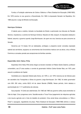 COL ÉG I O 
CATARI NEN SE 
Fundou a Fundação catarinense de Cultura. Elaborou o Plano Estadual de Educação (1980/1983). 
Em 1979 ocorreu no seu governo a Novembrada. Em 1983 é empossado Senador da República. Em 
1986 assume o cargo de Ministro da Educação. 
Henrique Córdava 
O talento para a oratória, treinado na faculdade de Direito e aprimorado nos tribunais do Planalto 
Serrano, impulsionou a carreira de Henrique Córdova. Nascido em São Joaquim, foi deputado estadual e 
federal, assumiu o governo quando Jorge Bornhausen, de quem era vice, licenciou-se para concorrer ao 
Senado. 
Governou por 10 meses. Em as realizações, privilegiou o programa social: concedeu reposição 
salarial aos servidores, equiparou os vencimentos dos funcionários inativos com as ativos, criou a Polícia 
Feminina e concedeu pensão aos excepcionais de famílias carentes. 
Esperidião Amin Helou Filha 
Esperidiao Amin Helou Filho tenta chegar ao terceiro mandato no Palácio Santa Catarina. professor 
universitário, aos 27 anos aceitou o convite do governador Antônio Carlos Konder Reis, em 1975, para 
assumir a prefeitura da Capital. 
Candidatou-se a deputado federal pela Arena, em 1978, e, em 1979, licenciou-se da Câmara para 
ser secretário dos Transportes e Obras do governo Jorge Bornhausen. Em 1982, foi eleito governador 
com 838. 250 votos, contra 825,5 mil de Jaison Barreto (PMDB). Nesse período, Amin destaca a 
pavimentação de 1.111 quilômetros de rodovias. 
Sua proposta: “A Carta aos catarinenses. Em 1983 até 1985 seu governo sofreu duas enchentes no 
Vale do Itajaí. Criou programas como: Sacolão-escola e Troca-Troca (pagamento de máquinas agrícolas 
e de insumo agrícola com o fruto do trabalho do produtor). Criou ainda feiras comunitárias e o “Olha o 
Peixe" e açougues, reguladores de preço. Plano Estadual de Educação (1985/1988) elimina o avanço 
5566 HHiissttóórriiaa -- PPrrooffª JJaannee LLúúcciiaa PPeeddrroo 
 
