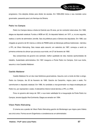 COL ÉG I O 
CATARI NEN SE 
progressivo. Cria eleições diretas para diretor de escolas. Em 1999-2002 iniciou o seu mandato como 
governador, passando para Luís Henrique da Silveira. 
Pedro Ivo Campos 
Pedro Ivo Campos deixou a farda do Exército aos 35 anos, por ter contraído tuberculose. Em 1966, 
elegeu-se deputado estadual. Fundou o MDB em SC, foi deputado federal, em 1971, e, no ano seguinte, 
realizou o sonho de administrar Joinville. Saiu da prefeitura para a Câmara dos deputados. Em 1986, sua 
chegada ao governo de SC marcou a vitória do PMDB sobre as lideranças políticas tradicionais - derrotou 
o PFL de Vilson Kleinubing. Seis meses após assumir; em setembro de 1987, começou a sentir os 
primeiros sintomas do câncer que provocou sua morte, em 27 de fevereiro de 1990. 
Seu compromisso de governo era centrado: melhor qualidade de vida; maiores oportunidades de 
trabalho. Austeridade administrativa. Em 1991 inaugurou a Ponte Pedro Ivo Campos. Com sua morte, 
assumiu o vice Cassildo Maldaner. 
Casildo Maldaner 
Casildo Maldaner foi um dos mais folclóricos governadores. Assumiu com a morte do líder e amigo. 
Pedro Ivo Campos, dia 28 de fevereiro de 1990. Gaúcho de Carazinho, migrou para o oeste. Foi 
caminhoneiro e deputado estadual. Em 1986, foi candidato a vice-governador na chapa encabeçada por 
Pedro Ivo, por representar o oeste. A dobradinha Interior-Litoral derrotou o PFL e o PDS. 
Ficou no governo até março de 1991, e sua maior satisfação foi a inauguração da Ponte Pedro Ivo 
Campos, terceira ligação Ilha-Continente. Elegeu-se senador em 1994. 
Vilson Pedro Kleinubing 
O cinema era a paixão de Vilson Pedro Kleinubing gaúcho de Montenegro que migrou para Videira 
aos cinco anos. Formou-se em Engenharia e considerava-se um administrador. 
HHiissttóórriiaa -- PPrrooffª JJaannee LLúúcciiaa PPeeddrroo 5577 
 