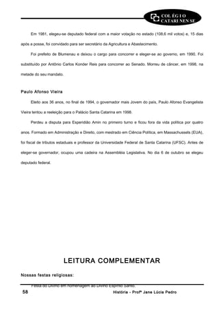COL ÉG I O 
CATARI NEN SE 
Em 1981, elegeu-se deputado federal com a maior votação no estado (108,6 mil votos) e, 15 dias 
após a posse, foi convidado para ser secretário da Agricultura e Abastecimento. 
Foi prefeito de Blumenau e deixou o cargo para concorrer e eleger-se ao governo, em 1990. Foi 
substituído por Antônio Carlos Konder Reis para concorrer ao Senado. Morreu de câncer, em 1998, na 
metade do seu mandato. 
Paulo Afonso Vieira 
Eleito aos 36 anos, no final de 1994, o governador mais Jovem do país, Paulo Afonso Evangelista 
Vieira tentou a reeleição para o Palácio Santa Catarina em 1998. 
Perdeu a disputa para Esperidião Amin no primeiro turno e ficou fora da vida política por quatro 
anos. Formado em Administração e Direito, com mestrado em Ciência Política, em Massachussets (EUA), 
foi fiscal de tributos estaduais e professor da Universidade Federal de Santa Catarina (UFSC). Antes de 
eleger-se governador, ocupou uma cadeira na Assembléia Legislativa. No dia 6 de outubro se elegeu 
deputado federal. 
LEITURA COMPLEMENTAR 
Nossas festas religiosas: 
Festa do Divino em homenagem ao Divino Espírito Santo. 
5588 HHiissttóórriiaa -- PPrrooffª JJaannee LLúúcciiaa PPeeddrroo 
 