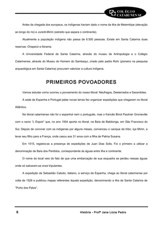 COL ÉG I O 
CATARI NEN SE 
Antes da chegada dos europeus, os indígenas haviam dado o nome da ilha de Meiembipe (elevação 
ao longo do rio) e Jurerê-Mirim (estreito que separa o continente). 
Atualmente a população indígena não passa de 6.500 pessoas. Existe em Santa Catarina duas 
reservas: Chapecó e Ibirama. 
A Universidade Federal de Santa Catarina, através do museu de Antropologia e o Colégio 
Catarinense, através do Museu do Homem do Sambaqui, criado pelo padre Rohr (pioneiro na pesquisa 
arqueológica em Santa Catarina) procuram valorizar a cultura indígena. 
PRIMEIROS POVOADORES 
Vamos estudar como ocorreu o povoamento do nosso litoral: Náufragos, Desterrados e Sacerdotes. 
A sede de Espanha e Portugal pelas novas terras fez organizar expedições que chegaram no litoral 
Atlântico. 
No litoral catarinense não foi o espanhol nem o português, mas o francês Binot Paulnier Gronieville 
com o navio “L Espoir” que, no ano 1504 aporta no litoral, na Baía de Babitonga, em São Francisco do 
Sul. Depois de conviver com os indígenas por alguns meses, convenceu o cacique da tribo, Iça Mirim, a 
levar seu filho para a França, onde casou aos 31 anos com a filha de Palma Susana. 
Em 1515, registra-se a presença de expedições de Juan Dias Solis. Foi o primeiro a utilizar a 
denominação de Baía dos Perdidos, correspondente às águas entre ilha e continente. 
O nome do local veio do fato de que uma embarcação de sua esquadra se perdeu nessas águas 
onde só salvaram-se onze tripulantes. 
A expedição de Sebastião Caboto, italiano, a serviço da Espanha, chega ao litoral catarinense por 
volta de 1526 e publicou mapas referentes àquela expedição, denominando a ilha de Santa Catarina de 
“Porto dos Patos”. 
66 HHiissttóórriiaa -- PPrrooffª JJaannee LLúúcciiaa PPeeddrroo 
 