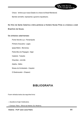 COL ÉG I O 
CATARI NEN SE 
Chave: lembra que nosso Estado é a chave do Brasil Meridional. 
Barrete vermelho: representa o governo republicano. 
No Hino de Santa Catarina a letra pertence a Horácio Nunes Pires e a música a José 
Brazilicio de Souza. 
Os símbolos catarinenses: 
Ponte Hercílio Luz - Florianópolis 
Pinheiro Araucária - Lages 
Igreja Matriz - Blumenau 
Pedra Bico do Papagaio - Itajaí 
Catedral - Tubarão 
Orquídea - Joinville 
Abelha - Mafra 
Museu do Contestado - Caçador 
O Desbravador - Chapecó 
BIBLIOGRAFIA 
Foram retirados textos dos seguintes livros: 
® Apostila do Anglo Vestibulares. 
® Campos. Flávio . Oficina da História. Ed. Moderna. 
HHiissttóórriiaa -- PPrrooffª JJaannee LLúúcciiaa PPeeddrroo 6611 
 