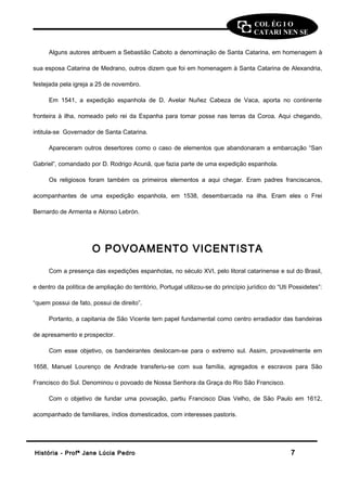 COL ÉG I O 
CATARI NEN SE 
Alguns autores atribuem a Sebastião Caboto a denominação de Santa Catarina, em homenagem à 
sua esposa Catarina de Medrano, outros dizem que foi em homenagem à Santa Catarina de Alexandria, 
festejada pela igreja a 25 de novembro. 
Em 1541, a expedição espanhola de D. Avelar Nuñez Cabeza de Vaca, aporta no continente 
fronteira à ilha, nomeado pelo rei da Espanha para tomar posse nas terras da Coroa. Aqui chegando, 
intitula-se Governador de Santa Catarina. 
Apareceram outros desertores como o caso de elementos que abandonaram a embarcação “San 
Gabriel”, comandado por D. Rodrigo Acunã, que fazia parte de uma expedição espanhola. 
Os religiosos foram também os primeiros elementos a aqui chegar. Eram padres franciscanos, 
acompanhantes de uma expedição espanhola, em 1538, desembarcada na ilha. Eram eles o Frei 
Bernardo de Armenta e Alonso Lebrón. 
O POVOAMENTO VICENTISTA 
Com a presença das expedições espanholas, no século XVI, pelo litoral catarinense e sul do Brasil, 
e dentro da política de ampliação do território, Portugal utilizou-se do princípio jurídico do “Uti Possidetes”: 
“quem possui de fato, possui de direito”. 
Portanto, a capitania de São Vicente tem papel fundamental como centro erradiador das bandeiras 
de apresamento e prospector. 
Com esse objetivo, os bandeirantes deslocam-se para o extremo sul. Assim, provavelmente em 
1658, Manuel Lourenço de Andrade transferiu-se com sua família, agregados e escravos para São 
Francisco do Sul. Denominou o povoado de Nossa Senhora da Graça do Rio São Francisco. 
Com o objetivo de fundar uma povoação, partiu Francisco Dias Velho, de São Paulo em 1612, 
acompanhado de familiares, índios domesticados, com interesses pastoris. 
HHiissttóórriiaa -- PPrrooffª JJaannee LLúúcciiaa PPeeddrroo 77 
 