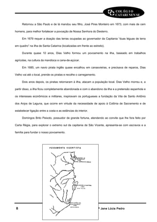 COL ÉG I O 
CATARI NEN SE 
Retornou a São Paulo e de lá mandou seu filho, José Pires Monteiro em 1673, com mais de cem 
homens, para melhor fortalecer a povoação de Nossa Senhora do Desterro. 
Em 1679 requer a doação das terras ocupadas ao governador da Capitania “duas léguas de terra 
em quadro” na ilha de Santa Catarina (localizadas em frente ao estreito). 
Durante quase 10 anos, Dias Velho formou um povoamento na ilha, baseado em trabalhos 
agrícolas, na cultura da mandioca e cana-de-açúcar. 
Em 1685, um navio pirata inglês quase encalhou em canasvieiras, e precisava de reparos, Dias 
Velho vai até o local, prende os piratas e recolhe o carregamento. 
Dois anos depois, os piratas retornaram à ilha, atacam a população local. Dias Velho morreu e, a 
partir disso, a ilha ficou completamente abandonada e com o abandono da ilha e a pretensão espanhola e 
os interesses econômicos e militares, inspiravam os portugueses a fundação da Vila de Santo Antônio 
dos Anjos de Laguna, que ocorre em virtude da necessidade de apoio à Colônia de Sacramento e de 
estabelecer ligação entre a costa e as estâncias do interior. 
Domingos Brito Peixoto, possuidor de grande fortuna, atendendo ao convite que lhe fora feito por 
Carta Régia, para explorar o extremo sul da capitania de São Vicente, apresenta-se com escravos e a 
família para fundar o nosso povoamento. 
88 HHiissttóórriiaa -- PPrrooffª JJaannee LLúúcciiaa PPeeddrroo 
 
