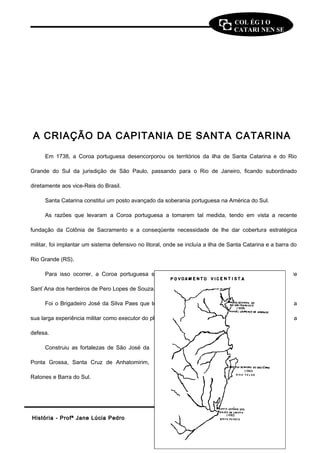 COL ÉG I O 
CATARI NEN SE 
A CRIAÇÃO DA CAPITANIA DE SANTA CATARINA 
Em 1738, a Coroa portuguesa desencorporou os territórios da ilha de Santa Catarina e do Rio 
Grande do Sul da jurisdição de São Paulo, passando para o Rio de Janeiro, ficando subordinado 
diretamente aos vice-Reis do Brasil. 
Santa Catarina constitui um posto avançado da soberania portuguesa na América do Sul. 
As razões que levaram a Coroa portuguesa a tomarem tal medida, tendo em vista a recente 
fundação da Colônia de Sacramento e a conseqüente necessidade de lhe dar cobertura estratégica 
militar, foi implantar um sistema defensivo no litoral, onde se incluía a ilha de Santa Catarina e a barra do 
Rio Grande (RS). 
Para isso ocorrer, a Coroa portuguesa só comprou a Capitania de Santo Amaro e Terras de 
Sant`Ana dos herdeiros de Pero Lopes de Souza. 
Foi o Brigadeiro José da Silva Paes que teve a incumbência de administrar a Capitania, devido a 
sua larga experiência militar como executor do plano de fortificações. Sua principal missão foi organizar a 
defesa. 
Construiu as fortalezas de São José da 
Ponta Grossa, Santa Cruz de Anhatomirim, 
Ratones e Barra do Sul. 
HHiissttóórriiaa -- PPrrooffª JJaannee LLúúcciiaa PPeeddrroo 99 
 