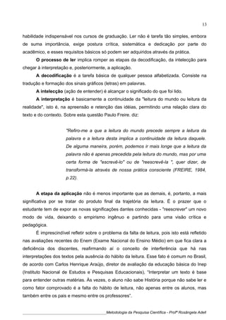 habilidade indispensável nos cursos de graduação. Ler não é tarefa tão simples, embora
de suma importância, exige postura crítica, sistemática e dedicação por parte do
acadêmico, e esses requisitos básicos só podem ser adquiridos através da prática.
O processo de ler implica romper as etapas da decodificação, da intelecção para
chegar à interpretação e, posteriormente, a aplicação.
A decodificação é a tarefa básica de qualquer pessoa alfabetizada. Consiste na
tradução e formação dos sinais gráficos (letras) em palavras.
A intelecção (ação de entender) é alcançar o significado do que foi lido.
A interpretação é basicamente a continuidade da "leitura do mundo ou leitura da
realidade", isto é, na apreensão e retenção das idéias, permitindo uma relação clara do
texto e do contexto. Sobre esta questão Paulo Freire. diz:
"Refiro-me a que a leitura do mundo precede sempre a leitura da
palavra e a leitura desta implica a continuidade da leitura daquele.
De alguma maneira, porém, podemos ir mais longe que a leitura da
palavra não é apenas precedida pela leitura do mundo, mas por uma
certa forma de "escrevê-lo" ou de "reescrevê-la ", quer dizer, de
transformá-la através de nossa prática consciente (FREIRE, 1984,
p.22).
A etapa da aplicação não é menos importante que as demais, é, portanto, a mais
significativa por se tratar do produto final da trajetória da leitura. É o prazer que o
estudante tem de expor as novas significações dantes conhecidas - "reescrever" um novo
modo de vida, deixando o empirismo ingênuo e partindo para uma visão crítica e
pedagógica.
É imprescindível refletir sobre o problema da falta de leitura, pois isto está refletido
nas avaliações recentes do Enem (Exame Nacional do Ensino Médio) em que fica clara a
deficiência dos discentes, reafirmando aí o conceito de interferência que há nas
interpretações dos textos pela ausência do hábito da leitura. Esse fato é comum no Brasil,
de acordo com Carlos Henrique Araújo, diretor de avaliação da educação básica do Inep
(Instituto Nacional de Estudos e Pesquisas Educacionais), “Interpretar um texto é base
para entender outras matérias. Às vezes, o aluno não sabe História porque não sabe ler e
como fator comprovado é a falta do hábito de leitura, não apenas entre os alunos, mas
também entre os pais e mesmo entre os professores”.
____________________________________________Metodologia da Pesquisa Científica - Profª Rosângela Adell
13
 