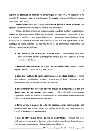 duplicar os objetivos da leitura: na concentração do raciocínio, na captação e na
assimilação de novas idéias. A isto chamamos de estudo. Uma agradável leitura tende a
produzir um bom estudo.
Uma boa leitura deve ter o objetivo de encontrar e grifar as idéias principais que
aprecem juntas com outras idéias para torná-la mais esclarecida.
Por isso, a medida em que as idéias principais (ou idéias mestras) se apresentam
devem ser destacadas, discernindo o que é principal e o secundário: o essencial e o que
é acessório, possibilitando uma leitura de todo o texto ou do livro, apenas lendo as partes
sublinhadas. É importante ressaltar que sublinhar é uma arte que ajuda a colocar em
destaque as idéias mestras, as palavras-chaves e os pormenores importantes. Eis
algumas normas para sublinhar:
a) Não sublinhar por ocasião da primeira leitura - aconselha-se fazer uma
leitura inspecional do texto e, em seguida. a leitura que possa destacar as idéias
principais (sublinhadas);
b) Reconstituir o parágrafo a partir das palavras sublinhadas - Neste ponto fica
explicito a natureza e a finalidade de sublinhar;
c) Ler o texto sublinhado e com a continuidade e plenitude de idéias - a leitura
das palavras sublinhadas, embora pertencentes à frase diferentes e até
distanciadas, terá um sentido fluente e concatenado;
d) Sublinhar com dois traços as palavras-chaves da idéia principal, e com um
único traço, os pormenores importantes - idéias principais e pormenores
importantes devem ser devidamente sinalizados, tomando todo cuidado para que as
idéias principais se mantenham em destaque;
e) Linha vertical a margem do texto nas passagens mais significativas - são
passagens em que o autor atinge uma espécie de clímax. Um traço vertical é a
identificação perfeita para este enlevo;
f) Sinal de interrogação para os pontos de discordâncias - o intuito não é ser
polêmico com as convicções do autor, e sim, sinalizar incoerências de paralogismo,
interpretações tendenciosas, julgamentos insustentáveis etc.
____________________________________________Metodologia da Pesquisa Científica - Profª Rosângela Adell
15
 