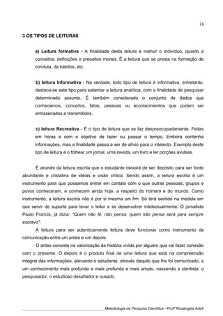 3 OS TIPOS DE LEITURAS
a) Leitura formativa - A finalidade desta leitura é instruir o indivíduo, quanto a
conceitos, definições e preceitos morais. É a leitura que se presta na formação de
conduta, de hábitos, etc.
b) leitura Informativa - Na verdade, todo tipo de leitura é informativa, entretanto,
destaca-se este tipo para salientar a leitura analítica, com a finalidade de pesquisar
determinado assunto. É também considerado o conjunto de dados que
conhecemos, conceitos, fatos, pessoas ou acontecimentos que podem ser
armazenados e transmitidos.
c) leitura Recreativa - É o tipo de leitura que se faz despreocupadamente. Feitas
em horas e com o objetivo de lazer ou passar o tempo. Embora contenha
informações, mas a finalidade passa a ser de alívio para o intelecto. Exemplo deste
tipo de leitura é o folhear um jornal, uma revista, um livro e ler porções avulsas.
É através da leitura escrita que o estudante deixará de ser depósito para ser fonte
abundante e cristalina de idéias e visão crítica. Sendo assim, a leitura escrita é um
instrumento para que possamos entrar em contato com o que outras pessoas, grupos e
povos conheceram, e conhecem ainda hoje, a respeito do homem e do mundo. Como
instrumento, a leitura escrita não é por si mesma um fim. Só terá sentido na medida em
que servir de suporte para levar o leitor a se desenvolver intelectualmente. O jornalista
Paulo Francis, já dizia: "Quem não lê, não pensa; quem não pensa será para sempre
escravo".
A leitura para ser autenticamente leitura deve funcionar como instrumento de
comunicação entre um antes e um depois.
O antes consiste na valorização da história vivida por alguém que vai fazer conexão
com o presente. O depois é o produto final de uma leitura que está na compreensão
integral das informações, elevando o estudante, através daquilo que lhe foi comunicado, a
um conhecimento mais profundo e mais profundo e mais amplo, nascendo o cientista, o
pesquisador, o estudioso desafiador e ousado.
____________________________________________Metodologia da Pesquisa Científica - Profª Rosângela Adell
16
 