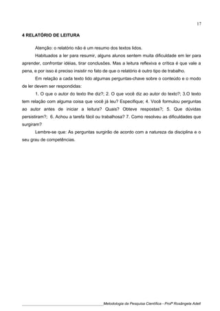 4 RELATÓRIO DE LEITURA
Atenção: o relatório não é um resumo dos textos lidos.
Habituados a ler para resumir, alguns alunos sentem muita dificuldade em ler para
aprender, confrontar idéias, tirar conclusões. Mas a leitura reflexiva e crítica é que vale a
pena, e por isso é preciso insistir no fato de que o relatório é outro tipo de trabalho.
Em relação a cada texto lido algumas perguntas-chave sobre o conteúdo e o modo
de ler devem ser respondidas:
1. O que o autor do texto lhe diz?; 2. O que você diz ao autor do texto?; 3.O texto
tem relação com alguma coisa que você já leu? Especifique; 4. Você formulou perguntas
ao autor antes de iniciar a leitura? Quais? Obteve respostas?; 5. Que dúvidas
persistiram?; 6. Achou a tarefa fácil ou trabalhosa? 7. Como resolveu as dificuldades que
surgiram?
Lembre-se que: As perguntas surgirão de acordo com a natureza da disciplina e o
seu grau de competências.
____________________________________________Metodologia da Pesquisa Científica - Profª Rosângela Adell
17
 