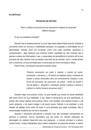 III CAPÍTULO
TÉCNICAS DE ESTUDO
"Sem o esforço da busca toma-se impossível a alegria da conquista"
William Douglas
O que na realidade é estudar?
Estudar não é simplesmente ler ou ouvir algo sobre determinado assunto. Estudar é
concentrar todos os recursos e habilidades pessoais, na captação e assimilação de um
aprendizado. Estudar deve ser encarado como uma ação saudável, agradável e
compensadora - algo dinâmico que produza melhor qualidade de vida. Estudar não é
apenas a posse de informações, mas, a capacidade de decodificá-la e torná-la útil no seu
processo de vida. Quanto mais se estuda mais fácil fica de estudar, isto é, investir tempo
com o raciocínio, cria-se prontidão para a construção de novos conceitos e idéias.
Paulo Freire, conceituado educador brasileiro disse:
"Estudar seriamente um texto é estudar o estudo de quem,
estudando, o escreveu (...) É buscar as relações entre o conteúdo de
estudo e outras dimensões afins do conhecimento. Estudar é uma
forma de reinventar, de reescrever, de recriar - tarefa de sujeito e
não de objeto (... )Estudar é, sobretudo, pensar a prática, e pensar a
prática é a melhor maneira de pensar certo."
Estudar exige uma postura crítica, na qual aquele que estuda se sente desafiado
pelo texto (livro) em sua totalidade, e seu objeto é apropriar-se de sua significação. O
estudo não requer apenas uma postura crítica, mas também uma postura curiosa: a de
quem pergunta, a de quem indaga, a de quem busca. Estudar é se predispor a uma
relação de diálogo como autor do texto, é uma atividade que exige humildade. Não é
memorização mecânica de normas e conceitos.
Quando o estudante submete-se a estudar, mas não consegue compreender ou
dominar o conteúdo. Faz-se necessário que ele tenha um método adequado de
abordagem do material disponível para sua pesquisa - o veículo principal é a leitura:
muitas fontes, muitas bibliografias para melhor esclarecer as possíveis dúvidas. A leitura
____________________________________________Metodologia da Pesquisa Científica - Profª Rosângela Adell
18
 