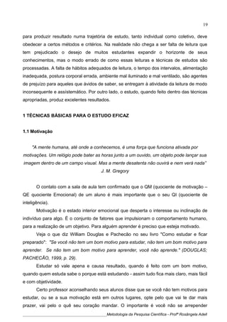 para produzir resultado numa trajetória de estudo, tanto individual como coletivo, deve
obedecer a certos métodos e critérios. Na realidade não chega a ser falta de leitura que
tem prejudicado o desejo de muitos estudantes expandir o horizonte de seus
conhecimentos, mas o modo errado de como essas leituras e técnicas de estudos são
processadas. A falta de hábitos adequados de leitura, o tempo dos intervalos, alimentação
inadequada, postura corporal errada, ambiente mal iluminado e mal ventilado, são agentes
de prejuízo para aqueles que ávidos de saber, se entregam à atividade da leitura de modo
inconsequente e assístemático. Por outro lado, o estudo, quando feito dentro das técnicas
apropriadas, produz excelentes resultados.
1 TÉCNICAS BÁSICAS PARA O ESTUDO EFICAZ
1.1 Motivação
"A mente humana, até onde a conhecemos, é uma força que funciona ativada por
motivações. Um relógio pode bater as horas junto a um ouvido, um objeto pode lançar sua
imagem dentro de um campo visual. Mas a mente desatenta não ouvirá e nem verá nada”
J. M. Gregory
O contato com a sala de aula tem confirmado que o QM (quociente de motivação –
QE quociente Emocional) de um aluno é mais importante que o seu QI (quociente de
inteligência).
Motivação é o estado interior emocional que desperta o interesse ou inclinação de
indivíduo para algo. É o conjunto de fatores que impulsionam o comportamento humano,
para a realização de um objetivo. Para alguém aprender é preciso que esteja motivado.
Veja o que diz William Douglas e Pachecão no seu livro "Como estudar e ficar
preparado": "Se você não tem um bom motivo para estudar, não tem um bom motivo para
aprender. Se não tem um bom motivo para aprender, você não aprende." (DOUGLAS;
PACHECÃO, 1999, p. 29).
Estudar só vale apena e causa resultado, quando é feito com um bom motivo,
quando quem estuda sabe o porque está estudando - assim tudo fica mais claro, mais fácil
e com objetividade.
Certo professor aconselhando seus alunos disse que se você não tem motivos para
estudar, ou se a sua motivação está em outros lugares, opte pelo que vai te dar mais
prazer, vai pelo o quê seu coração mandar. O importante é você não se arrepender
____________________________________________Metodologia da Pesquisa Científica - Profª Rosângela Adell
19
 