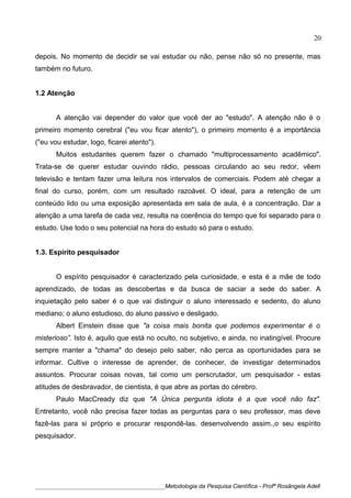 depois. No momento de decidir se vai estudar ou não, pense não só no presente, mas
também no futuro.
1.2 Atenção
A atenção vai depender do valor que você der ao "estudo". A atenção não é o
primeiro momento cerebral ("eu vou ficar atento"), o primeiro momento é a importância
("eu vou estudar, logo, ficarei atento").
Muitos estudantes querem fazer o chamado "multiprocessamento acadêmico".
Trata-se de querer estudar ouvindo rádio, pessoas circulando ao seu redor, vêem
televisão e tentam fazer uma leitura nos intervalos de comerciais. Podem até chegar a
final do curso, porém, com um resultado razoável. O ideal, para a retenção de um
conteúdo lido ou uma exposição apresentada em sala de aula, é a concentração. Dar a
atenção a uma tarefa de cada vez, resulta na coerência do tempo que foi separado para o
estudo. Use todo o seu potencial na hora do estudo só para o estudo.
1.3. Espírito pesquisador
O espírito pesquisador é caracterizado pela curiosidade, e esta é a mãe de todo
aprendizado, de todas as descobertas e da busca de saciar a sede do saber. A
inquietação pelo saber é o que vai distinguir o aluno interessado e sedento, do aluno
mediano; o aluno estudioso, do aluno passivo e desligado.
Albert Einstein disse que "a coisa mais bonita que podemos experimentar é o
misterioso”. Isto é, aquilo que está no oculto, no subjetivo, e ainda, no inatingível. Procure
sempre manter a "chama" do desejo pelo saber, não perca as oportunidades para se
informar. Cultive o interesse de aprender, de conhecer, de investigar determinados
assuntos. Procurar coisas novas, tal como um perscrutador, um pesquisador - estas
atitudes de desbravador, de cientista, é que abre as portas do cérebro.
Paulo MacCready diz que "A Única pergunta idiota é a que você não faz".
Entretanto, você não precisa fazer todas as perguntas para o seu professor, mas deve
fazê-las para si próprio e procurar respondê-las. desenvolvendo assim.,o seu espírito
pesquisador.
____________________________________________Metodologia da Pesquisa Científica - Profª Rosângela Adell
20
 