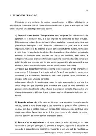 2 ESTRATÉGIA DE ESTUDO
Estratégia é um conjunto de ações, procedimentos e idéias, objetivando a
realização de uma meta. São os planos altamente elaborados, para a realização de uma
tarefa. Vejamos uma estratégia básica de estudo:
a) Personalize seu tempo: "Tempo não se tem, tempo se faz' - O seu modo de
aprender, e o resultado dele, é o que importa no transcurso de seus estudos.
Orientações de outrem devem ser sempre bem avaliadas - o que dá certo para uns
pode não dá certo para outros. Fazer um plano de estudo para cada dia é muito
importante. Comece o dia sabendo o que e como vai estudar tal matéria. O intervalo
a cada duas horas é bastante salutar. Sem intervalos o ritmo diminui, provocando
estresse. O intervalo deve envolver um pouco de alimentos, bem como a
indispensável água e exercícios físicos (alongamento e caminhada). Não pense que
este intervalo seja um mau uso do seu tempo, ao contrário, ele aumentará a sua
eficiência, como também aliviando a tensão, beneficiando a sua saúde.
Atividades que desperdiçam tempo são como o câncer: sugam a vida e tendem ao
crescimento. A única cura é a cirurgia radical. Se você está gastando tempo com
atividades que o entediam, desviam-no dos seus objetivos reais, minam-lhe a
energia, corte-as de uma vez por todas.
A boa personalização do seu tempo e, antes de tudo, a percepção de que hoje é o
único tempo de que dispomos para trabalhar em busca de uma conquista. O
passado irremediavelmente se foi, o futuro é apenas um conceito. O passado é um
cheque já descontado. O futuro é uma nota promissória. O presente é dinheiro vivo.
Use-o!
b) Aprenda a dizer não - De todas as técnicas para aproveitar bem o tempo de
estudo, talvez a mais eficaz. seja o uso freqüente da palavra NÃO. Aprenda a
declinar com tato e polidez, mas com firmeza, todo pedido que não contribua para
atingir seus alvos. Pense bem, se você ficar preocupado e não ofender os outros,
acabará por viver de acordo com as prioridades destes.
c) Descarte o perfeccionismo - Há uma diferença entre se esforçar por boa
qualidade e lutar por perfeição. O primeiro é atingível, agradável e saudável. O
segundo é frequentemente inatingível, frustrante e tem um quê de neurótico. A
____________________________________________Metodologia da Pesquisa Científica - Profª Rosângela Adell
21
 