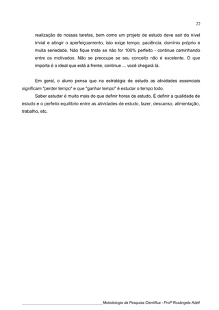 realização de nossas tarefas, bem como um projeto de estudo deve sair do nível
trivial e atingir o aperfeiçoamento, isto exige tempo, paciência, domínio próprio e
muita seriedade. Não fique triste se não for 100% perfeito - continue caminhando
entre os motivados. Não se preocupe se seu conceito não é excelente. O que
importa é o ideal que está à frente, continue ... você chegará lá.
Em geral, o aluno pensa que na estratégia de estudo as atividades essenciais
significam "perder tempo" e que "ganhar tempo" é estudar o tempo todo.
Saber estudar é muito mais do que definir horas de estudo. É definir a qualidade de
estudo e o perfeito equilíbrio entre as atividades de estudo, lazer, descanso, alimentação,
trabalho, etc.
____________________________________________Metodologia da Pesquisa Científica - Profª Rosângela Adell
22
 