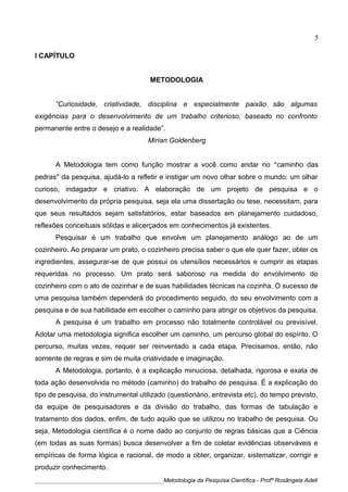 I CAPÍTULO
METODOLOGIA
“Curiosidade, criatividade, disciplina e especialmente paixão são algumas
exigências para o desenvolvimento de um trabalho criterioso, baseado no confronto
permanente entre o desejo e a realidade”.
Mirian Goldenberg
A Metodologia tem como função mostrar a você como andar no “caminho das
pedras” da pesquisa, ajudá-lo a refletir e instigar um novo olhar sobre o mundo: um olhar
curioso, indagador e criativo. A elaboração de um projeto de pesquisa e o
desenvolvimento da própria pesquisa, seja ela uma dissertação ou tese, necessitam, para
que seus resultados sejam satisfatórios, estar baseados em planejamento cuidadoso,
reflexões conceituais sólidas e alicerçados em conhecimentos já existentes.
Pesquisar é um trabalho que envolve um planejamento análogo ao de um
cozinheiro. Ao preparar um prato, o cozinheiro precisa saber o que ele quer fazer, obter os
ingredientes, assegurar-se de que possui os utensílios necessários e cumprir as etapas
requeridas no processo. Um prato será saboroso na medida do envolvimento do
cozinheiro com o ato de cozinhar e de suas habilidades técnicas na cozinha. O sucesso de
uma pesquisa também dependerá do procedimento seguido, do seu envolvimento com a
pesquisa e de sua habilidade em escolher o caminho para atingir os objetivos da pesquisa.
A pesquisa é um trabalho em processo não totalmente controlável ou previsível.
Adotar uma metodologia significa escolher um caminho, um percurso global do espírito. O
percurso, muitas vezes, requer ser reinventado a cada etapa. Precisamos, então, não
somente de regras e sim de muita criatividade e imaginação.
A Metodologia, portanto, é a explicação minuciosa, detalhada, rigorosa e exata de
toda ação desenvolvida no método (caminho) do trabalho de pesquisa. É a explicação do
tipo de pesquisa, do instrumental utilizado (questionário, entrevista etc), do tempo previsto,
da equipe de pesquisadores e da divisão do trabalho, das formas de tabulação e
tratamento dos dados, enfim, de tudo aquilo que se utilizou no trabalho de pesquisa. Ou
seja, Metodologia científica é o nome dado ao conjunto de regras básicas que a Ciência
(em todas as suas formas) busca desenvolver a fim de coletar evidências observáveis e
empíricas de forma lógica e racional, de modo a obter, organizar, sistematizar, corrigir e
produzir conhecimento.
____________________________________________Metodologia da Pesquisa Científica - Profª Rosângela Adell
5
 