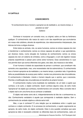 IV CAPÍTULO
CONHECIMENTO
“O conhecimento leva o homem a apropriar-se da realidade e, ao mesmo tempo, a
penetrar-se nela"
Galliano
Conhecer é incorporar um conceito novo, ou original, sobre um fato ou fenômeno
qualquer. O conhecimento não nasce do vazio e sim das experiências que acumulamos
em nossa vida cotidiana, através de experiências, dos relacionamentos interpessoais, das
leituras de livros e artigos diversos.
Entre todos os animais, nós, os seres humanos, somos os únicos capazes de criar
e transformar o conhecimento; somos os únicos capazes de aplicar o que aprendemos,
por diversos meios, numa situação de mudança do conhecimento; somos os únicos
capazes de criar um sistema de símbolos, como a linguagem, e com ele registrar nossas
próprias experiências e passar para outros seres humanos. Essa característica é o que
nos permite dizer que somos diferentes dos gatos, dos cães, dos macacos e dos leões.
O ser humano é dotado da capacidade de pensar e conhecer, que constituem não
somente uma capacidade, mas, uma necessidade vital de sobrevivência. O conhecimento
leva o homem apropriar-se da realidade e, ao mesmo tempo, a penetrar nela. A ignorância
tolhe as possibilidades de avanço para melhor, manter-nos prisioneiros das circunstâncias.
O conhecimento é libertador. Liberta o homem daquilo que o oprime, que o escraviza.
Permite a modificação das circunstâncias em benefício do próprio homem.
O conhecimento implica numa dualidade de realidades: de um lado o sujeito que
conhece, e do outro, o objeto conhecido. Quem conhece alguma coisa, de certo modo
"apropria-se" do objeto que conheceu, transformando-o em conceito. Mas o conceito não é
o objeto real e sim uma forma de se conhecer a realidade.
O objeto real existe como ele é, independentemente do fato de o conhecermos ou
não. Conhecimento verdadeiro é aquele que corresponde à realidade objetiva. Sem o
conhecimento da verdade objetiva a ciência seria inútil.
Mas, o que é conhecer? É uma relação que se estabelece entre o sujeito que
conhece e o objeto conhecido. E no processo do conhecimento, o sujeito cognoscente se
apropria, de certo modo, do objeto conhecido. Esta é uma questão complexa que para
apropriar-se dela é necessário entender os diferentes tipos de conhecimentos, cada um
____________________________________________Metodologia da Pesquisa Científica - Profª Rosângela Adell
23
 