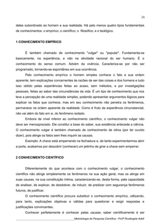 deles subordinado ao homem e sua realidade. Há pelo menos quatro tipos fundamentais
de conhecimentos: o empírico; o científico; o filosófico; e o teológico.
1 CONHECIMENTO EMPÍRICO
É também chamado de conhecimento "vulgar" ou "popular". Fundamenta-se
basicamente, na experiência, e não na atividade racional do ser humano. É o
conhecimento do senso comum. Advém da vivência. Caracteriza-se por não ser
programado, tornando-se espontâneo em sua ocorrência.
Pelo conhecimento empírico o homem simples conhece o fato e sua ordem
aparente, tem explicações concernentes às razões de ser das coisas e dos homens e tudo
isso obtido pelas experiências feitas ao acaso, sem métodos, e por investigações
pessoais, feitas ao sabor das circunstâncias da vida. É um tipo de conhecimento que nos
leva a percepção de uma realidade simples, podendo apresentar argumentos lógicos para
explicar os fatos que conhece, mas em seu conhecimento não penetra os fenômenos,
permanece na ordem aparente da realidade. Como é fruto da experiência circunstancial,
não vai além do fato em si, do fenômeno isolado.
Embora de nível inferior ao conhecimento científico, o conhecimento vulgar não
deve ser menosprezado. Ele constitui a base do saber, sua existência antecede a ciência.
O conhecimento vulgar é também chamado de conhecimento de oitiva (por ter ouvido
dizer), pois atinge os fatos sem lhes inquirir as causas.
Exemplo: A chave está emperrando na fechadura e, de tanto experimentarmos abrir
a porta, acabamos por descobrir (conhecer) um jeitinho de girar a chave sem emperrar.
2 CONHECIMENTO CIENTÍFICO
Diferentemente do que acontece com o conhecimento vulgar, o conhecimento
cientifico não atinge simplesmente os fenômenos na sua ação geral, mas os atinge em
suas causas, na sua constituição íntima, caracterizando-se, desta forma, pela capacidade
de analisar, de explicar, de desdobrar, de induzir, de predizer com segurança fenômenos
futuros, de justificar.
O conhecimento científico procura substituir o conhecimento empírico, utilizando,
para tanto, explicações objetivas e válidas para questionar e exigir respostas e
justificações convincentes.
Conhecer perfeitamente é conhecer pelas causas; saber cientificamente é ser
____________________________________________Metodologia da Pesquisa Científica - Profª Rosângela Adell
24
 