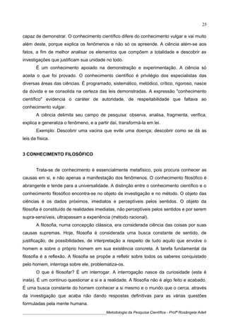 capaz de demonstrar. O conhecimento científico difere do conhecimento vulgar e vai muito
além deste, porque explica os fenômenos e não só os apreende. A ciência atém-se aos
fatos, a fim de melhor analisar os elementos que compõem a totalidade e descobrir as
investigações que justificam sua unidade no todo.
É um conhecimento apoiado na demonstração e experimentação. A ciência só
aceita o que foi provado. O conhecimento científico é privilégio dos especialistas das
diversas áreas das ciências. É programado, sistemático, metódico, crítico, rigoroso, nasce
da dúvida e se consolida na certeza das leis demonstradas. A expressão "conhecimento
científico" evidencia o caráter de autoridade, de respeitabilidade que faltava ao
conhecimento vulgar.
A ciência delimita seu campo de pesquisa: observa, analisa, fragmenta, verifica,
explica e generaliza o fenômeno, e a partir daí, transformá-la em lei.
Exemplo: Descobrir uma vacina que evite uma doença; descobrir como se dá as
leis da física.
3 CONHECIMENTO FILOSÓFICO
Trata-se de conhecimento é essencialmente metafísico, pois procura conhecer as
causas em si, e não apenas a manifestação dos fenômenos. O conhecimento filosófico é
abrangente e tende para a universalidade. A distinção entre o conhecimento científico e o
conhecimento filosófico encontra-se no objeto de investigação e no método. O objeto das
ciências é os dados próximos, imediatos e perceptíveis pelos sentidos. O objeto da
filosofia é constituído de realidades imediatas, não perceptíveis pelos sentidos e por serem
supra-sensíveis, ultrapassam a experiência (método racional).
A filosofia, numa concepção clássica, era considerada ciência das coisas por suas
causas supremas. Hoje, filosofia é considerada uma busca constante de sentido, de
justificação, de possibilidades, de interpretação a respeito de tudo aquilo que envolve o
homem e sobre o próprio homem em sua existência concreta. A tarefa fundamental da
filosofia é a reflexão. A filosofia se propõe a refletir sobre todos os saberes conquistado
pelo homem, interroga sobre ele, problematiza-os.
O que é filosofar? É um interrogar. A interrogação nasce da curiosidade (esta é
inata). É um contínuo questionar a si e a realidade. A filosofia não é algo feito e acabado.
É uma busca constante do homem conhecer a si mesmo e o mundo que o cerca, através
da investigação que acaba não dando respostas definitivas para as várias questões
formuladas pela mente humana.
____________________________________________Metodologia da Pesquisa Científica - Profª Rosângela Adell
25
 
