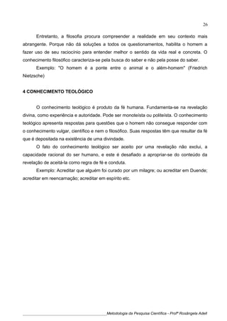 Entretanto, a filosofia procura compreender a realidade em seu contexto mais
abrangente. Porque não dá soluções a todos os questionamentos, habilita o homem a
fazer uso de seu raciocínio para entender melhor o sentido da vida real e concreta. O
conhecimento filosófico caracteriza-se pela busca do saber e não pela posse do saber.
Exemplo: "O homem é a ponte entre o animal e o além-homem" (Friedrich
Nietzsche)
4 CONHECIMENTO TEOLÓGICO
O conhecimento teológico é produto da fé humana. Fundamenta-se na revelação
divina, como experiência e autoridade. Pode ser monoteísta ou politeísta. O conhecimento
teológico apresenta respostas para questões que o homem não consegue responder com
o conhecimento vulgar, científico e nem o filosófico. Suas respostas têm que resultar da fé
que é depositada na existência de uma divindade.
O fato do conhecimento teológico ser aceito por uma revelação não exclui, a
capacidade racional do ser humano, e este é desafiado a apropriar-se do conteúdo da
revelação de aceitá-la como regra de fé e conduta.
Exemplo: Acreditar que alguém foi curado por um milagre; ou acreditar em Duende;
acreditar em reencarnação; acreditar em espírito etc.
____________________________________________Metodologia da Pesquisa Científica - Profª Rosângela Adell
26
 