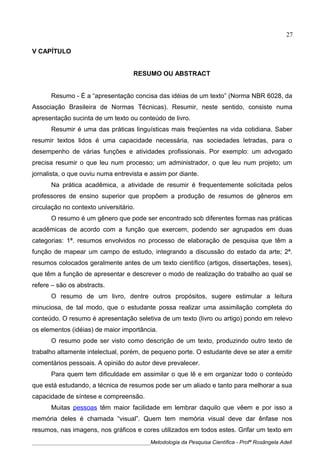 V CAPÍTULO
RESUMO OU ABSTRACT
Resumo - É a “apresentação concisa das idéias de um texto” (Norma NBR 6028, da
Associação Brasileira de Normas Técnicas). Resumir, neste sentido, consiste numa
apresentação sucinta de um texto ou conteúdo de livro.
Resumir é uma das práticas linguísticas mais freqüentes na vida cotidiana. Saber
resumir textos lidos é uma capacidade necessária, nas sociedades letradas, para o
desempenho de várias funções e atividades profissionais. Por exemplo: um advogado
precisa resumir o que leu num processo; um administrador, o que leu num projeto; um
jornalista, o que ouviu numa entrevista e assim por diante.
Na prática acadêmica, a atividade de resumir é frequentemente solicitada pelos
professores de ensino superior que propõem a produção de resumos de gêneros em
circulação no contexto universitário.
O resumo é um gênero que pode ser encontrado sob diferentes formas nas práticas
acadêmicas de acordo com a função que exercem, podendo ser agrupados em duas
categorias: 1ª. resumos envolvidos no processo de elaboração de pesquisa que têm a
função de mapear um campo de estudo, integrando a discussão do estado da arte; 2ª.
resumos colocados geralmente antes de um texto científico (artigos, dissertações, teses),
que têm a função de apresentar e descrever o modo de realização do trabalho ao qual se
refere – são os abstracts.
O resumo de um livro, dentre outros propósitos, sugere estimular a leitura
minuciosa, de tal modo, que o estudante possa realizar uma assimilação completa do
conteúdo. O resumo é apresentação seletiva de um texto (livro ou artigo) pondo em relevo
os elementos (idéias) de maior importância.
O resumo pode ser visto como descrição de um texto, produzindo outro texto de
trabalho altamente intelectual, porém, de pequeno porte. O estudante deve se ater a emitir
comentários pessoais. A opinião do autor deve prevalecer.
Para quem tem dificuldade em assimilar o que lê e em organizar todo o conteúdo
que está estudando, a técnica de resumos pode ser um aliado e tanto para melhorar a sua
capacidade de síntese e compreensão.
Muitas pessoas têm maior facilidade em lembrar daquilo que vêem e por isso a
memória deles é chamada “visual”. Quem tem memória visual deve dar ênfase nos
resumos, nas imagens, nos gráficos e cores utilizados em todos estes. Grifar um texto em
____________________________________________Metodologia da Pesquisa Científica - Profª Rosângela Adell
27
 