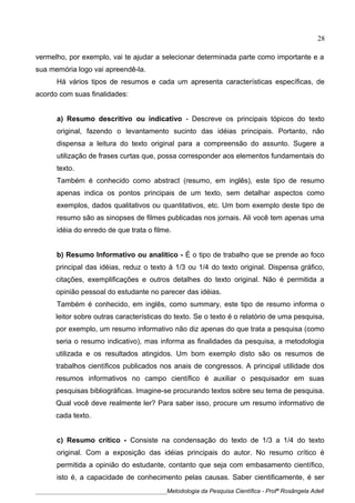 vermelho, por exemplo, vai te ajudar a selecionar determinada parte como importante e a
sua memória logo vai apreendê-la.
Há vários tipos de resumos e cada um apresenta características específicas, de
acordo com suas finalidades:
a) Resumo descritivo ou indicativo - Descreve os principais tópicos do texto
original, fazendo o levantamento sucinto das idéias principais. Portanto, não
dispensa a leitura do texto original para a compreensão do assunto. Sugere a
utilização de frases curtas que, possa corresponder aos elementos fundamentais do
texto.
Também é conhecido como abstract (resumo, em inglês), este tipo de resumo
apenas indica os pontos principais de um texto, sem detalhar aspectos como
exemplos, dados qualitativos ou quantitativos, etc. Um bom exemplo deste tipo de
resumo são as sinopses de filmes publicadas nos jornais. Ali você tem apenas uma
idéia do enredo de que trata o filme.
b) Resumo Informativo ou analítico - É o tipo de trabalho que se prende ao foco
principal das idéias, reduz o texto à 1/3 ou 1/4 do texto original. Dispensa gráfico,
citações, exemplificações e outros detalhes do texto original. Não é permitida a
opinião pessoal do estudante no parecer das idéias.
Também é conhecido, em inglês, como summary, este tipo de resumo informa o
leitor sobre outras características do texto. Se o texto é o relatório de uma pesquisa,
por exemplo, um resumo informativo não diz apenas do que trata a pesquisa (como
seria o resumo indicativo), mas informa as finalidades da pesquisa, a metodologia
utilizada e os resultados atingidos. Um bom exemplo disto são os resumos de
trabalhos científicos publicados nos anais de congressos. A principal utilidade dos
resumos informativos no campo científico é auxiliar o pesquisador em suas
pesquisas bibliográficas. Imagine-se procurando textos sobre seu tema de pesquisa.
Qual você deve realmente ler? Para saber isso, procure um resumo informativo de
cada texto.
c) Resumo crítico - Consiste na condensação do texto de 1/3 a 1/4 do texto
original. Com a exposição das idéias principais do autor. No resumo crítico é
permitida a opinião do estudante, contanto que seja com embasamento científico,
isto é, a capacidade de conhecimento pelas causas. Saber cientificamente, é ser
____________________________________________Metodologia da Pesquisa Científica - Profª Rosângela Adell
28
 