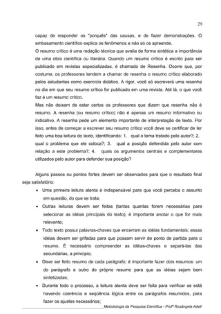 capaz de responder os "porquês" das causas, e de fazer demonstrações. O
embasamento científico explica os fenômenos e não só os apreende.
O resumo crítico é uma redação técnica que avalia de forma sintética a importância
de uma obra científica ou literária. Quando um resumo crítico é escrito para ser
publicado em revistas especializadas, é chamado de Resenha. Ocorre que, por
costume, os professores tendem a chamar de resenha o resumo crítico elaborado
pelos estudantes como exercício didático. A rigor, você só escreverá uma resenha
no dia em que seu resumo crítico for publicado em uma revista. Até lá, o que você
faz é um resumo crítico.
Mas não deixam de estar certos os professores que dizem que resenha não é
resumo. A resenha (ou resumo crítico) não é apenas um resumo informativo ou
indicativo. A resenha pede um elemento importante de interpretação de texto. Por
isso, antes de começar a escrever seu resumo crítico você deve se certificar de ter
feito uma boa leitura do texto, identificando: 1. qual o tema tratado pelo autor?; 2.
qual o problema que ele coloca?; 3. qual a posição defendida pelo autor com
relação a este problema?; 4. quais os argumentos centrais e complementares
utilizados pelo autor para defender sua posição?
Alguns passos ou pontos fortes devem ser observados para que o resultado final
seja satisfatório:
• Uma primeira leitura atenta é indispensável para que você perceba o assunto
em questão, do que se trata;
• Outras leituras devem ser feitas (tantas quantas forem necessárias para
selecionar as idéias principais do texto); é importante anotar o que for mais
relevante;
• Todo texto possui palavras-chaves que encerram as idéias fundamentais; essas
idéias devem ser grifadas para que possam servir de ponto de partida para o
resumo. É necessário compreender as idéias-chaves e separá-las das
secundárias, a princípio;
• Deve ser feito resumo de cada parágrafo; é importante fazer dois resumos: um
do parágrafo e outro do próprio resumo para que as idéias sejam bem
sintetizadas;
• Durante todo o processo, a leitura atenta deve ser feita para verificar se está
havendo coerência e seqüência lógica entre os parágrafos resumidos, para
fazer os ajustes necessários;
____________________________________________Metodologia da Pesquisa Científica - Profª Rosângela Adell
29
 