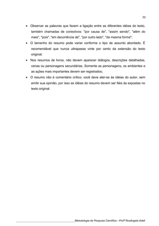 • Observar as palavras que fazem a ligação entre as diferentes idéias do texto,
também chamadas de conectivos: "por causa de", "assim sendo", "além do
mais", "pois", "em decorrência de", "por outro lado", "da mesma forma";
• O tamanho do resumo pode variar conforme o tipo de assunto abordado. É
recomendável que nunca ultrapasse vinte por cento da extensão do texto
original;
• Nos resumos de livros, não devem aparecer diálogos, descrições detalhadas,
cenas ou personagens secundárias. Somente as personagens, os ambientes e
as ações mais importantes devem ser registrados;
• O resumo não é comentário crítico; você deve ater-se às idéias do autor, sem
emitir sua opinião, por isso as idéias do resumo devem ser fiéis às expostas no
texto original.
____________________________________________Metodologia da Pesquisa Científica - Profª Rosângela Adell
30
 