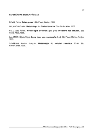 REFERÊNCIAS BIBLIOGRÁFICAS
DEMO, Pedro. Saber pensar. São Paulo, Cortez, 2001.
GIL, Antônio Carlos. Metodologia do Ensino Superior. São Paulo: Atlas, 2007.
RUIZ, João Álvaro. Metodologia científica: guia para eficiência nos estudos. São
Paulo, Atlas, 1985.
SALOMON, Délcio Vieira. Como fazer uma monografia. 8.ed. São Paulo: Martins Fontes,
1999.
SEVERINO, Antônio Joaquim. Metodologia do trabalho científico. 20.ed. São
Paulo:Cortez, 1996.
____________________________________________Metodologia da Pesquisa Científica - Profª Rosângela Adell
31
 