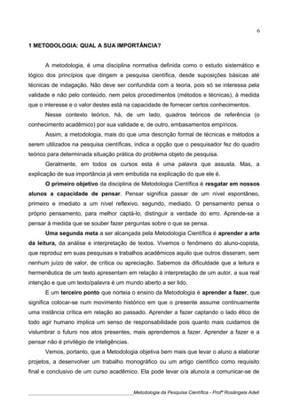 1 METODOLOGIA: QUAL A SUA IMPORTÂNCIA?
A metodologia, é uma disciplina normativa definida como o estudo sistemático e
lógico dos princípios que dirigem a pesquisa científica, desde suposições básicas até
técnicas de indagação. Não deve ser confundida com a teoria, pois só se interessa pela
validade e não pelo conteúdo, nem pelos procedimentos (métodos e técnicas), à medida
que o interesse e o valor destes está na capacidade de fornecer certos conhecimentos.
Nesse contexto teórico, há, de um lado, quadros teóricos de referência (o
conhecimento acadêmico) por sua validade e, de outro, embasamentos empíricos.
Assim, a metodologia, mais do que uma descrição formal de técnicas e métodos a
serem utilizados na pesquisa científicas, indica a opção que o pesquisador fez do quadro
teórico para determinada situação prática do problema objeto de pesquisa.
Geralmente, em todos os cursos esta é uma palavra que assusta. Mas, a
explicação de sua importância já vem embutida na explicação do que ele é.
O primeiro objetivo da disciplina de Metodologia Científica é resgatar em nossos
alunos a capacidade de pensar. Pensar significa passar de um nível espontâneo,
primeiro e imediato a um nível reflexivo, segundo, mediado. O pensamento pensa o
próprio pensamento, para melhor captá-lo, distinguir a verdade do erro. Aprende-se a
pensar à medida que se souber fazer perguntas sobre o que se pensa.
Uma segunda meta a ser alcançada pela Metodologia Científica é aprender a arte
da leitura, da análise e interpretação de textos. Vivemos o fenômeno do aluno-copista,
que reproduz em suas pesquisas e trabalhos acadêmicos aquilo que outros disseram, sem
nenhum juízo de valor, de crítica ou apreciação. Sabemos da dificuldade que a leitura e
hermenêutica de um texto apresentam em relação à interpretação de um autor, a sua real
intenção e que um texto/palavra é um mundo aberto a ser lido.
E um terceiro ponto que norteia o ensino da Metodologia é aprender a fazer, que
significa colocar-se num movimento histórico em que o presente assume continuamente
uma instância crítica em relação ao passado. Aprender a fazer captando o lado ético de
todo agir humano implica um senso de responsabilidade pois quanto mais cuidamos de
vislumbrar o futuro nos atos presentes, mais aprendemos a fazer. Aprender a fazer e a
pensar não é privilégio de inteligências.
Vemos, portanto, que a Metodologia objetiva bem mais que levar o aluno a elaborar
projetos, a desenvolver um trabalho monográfico ou um artigo científico como requisito
final e conclusivo de um curso acadêmico. Ela pode levar o/a aluno/a a comunicar-se de
____________________________________________Metodologia da Pesquisa Científica - Profª Rosângela Adell
6
 