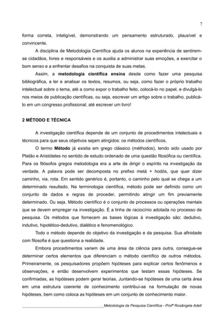 forma correta, inteligível, demonstrando um pensamento estruturado, plausível e
convincente.
A disciplina de Metodologia Científica ajuda os alunos na experiência de sentirem-
se cidadãos, livres e responsáveis e os auxilia a administrar suas emoções, a exercitar o
bom senso e a enfrentar desafios na conquista de suas metas.
Assim, a metodologia científica ensina desde como fazer uma pesquisa
bibliográfica, a ler e analisar os textos, resumos, ou seja, como fazer o próprio trabalho
intelectual sobre o tema, até a como expor o trabalho feito, colocá-lo no papel, e divulgá-lo
nos meios de publicação científicas, ou seja, escrever um artigo sobre o trabalho, publicá-
lo em um congresso profissional, até escrever um livro!
2 MÉTODO E TÉCNICA
A investigação científica depende de um conjunto de procedimentos intelectuais e
técnicos para que seus objetivos sejam atingidos: os métodos científicos.
O termo Método já existia em grego clássico (méthodos), tendo sido usado por
Platão e Aristóteles no sentido de estudo ordenado de uma questão filosófica ou científica.
Para os filósofos gregos metodologia era a arte de dirigir o espírito na investigação da
verdade. A palavra pode ser decomposta no prefixo metá + hodós, que quer dizer
caminho, via, rota. Em sentido genérico é, portanto, o caminho pelo qual se chega a um
determinado resultado. Na terminologia científica, método pode ser definido como um
conjunto de dados e regras de proceder, permitindo atingir um fim previamente
determinado. Ou seja, Método científico é o conjunto de processos ou operações mentais
que se devem empregar na investigação. É a linha de raciocínio adotada no processo de
pesquisa. Os métodos que fornecem as bases lógicas à investigação são: dedutivo,
indutivo, hipotético-dedutivo, dialético e fenomenológico.
Todo o método depende do objetivo da investigação e da pesquisa. Sua afinidade
com filosofia é que questiona a realidade.
Embora procedimentos variem de uma área da ciência para outra, consegue-se
determinar certos elementos que diferenciam o método científico de outros métodos.
Primeiramente, os pesquisadores propõem hipóteses para explicar certos fenômenos e
observações, e então desenvolvem experimentos que testam essas hipóteses. Se
confirmadas, as hipóteses podem gerar teorias. Juntando-se hipóteses de uma certa área
em uma estrutura coerente de conhecimento contribuí-se na formulação de novas
hipóteses, bem como coloca as hipóteses em um conjunto de conhecimento maior.
____________________________________________Metodologia da Pesquisa Científica - Profª Rosângela Adell
7
 