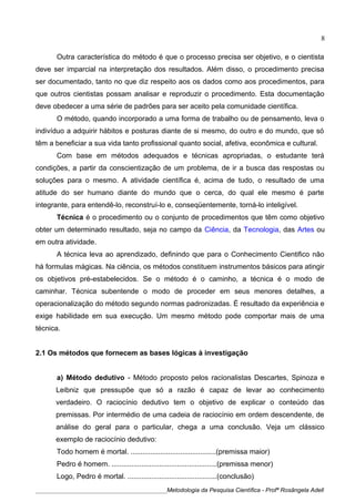 Outra característica do método é que o processo precisa ser objetivo, e o cientista
deve ser imparcial na interpretação dos resultados. Além disso, o procedimento precisa
ser documentado, tanto no que diz respeito aos os dados como aos procedimentos, para
que outros cientistas possam analisar e reproduzir o procedimento. Esta documentação
deve obedecer a uma série de padrões para ser aceito pela comunidade científica.
O método, quando incorporado a uma forma de trabalho ou de pensamento, leva o
indivíduo a adquirir hábitos e posturas diante de si mesmo, do outro e do mundo, que só
têm a beneficiar a sua vida tanto profissional quanto social, afetiva, econômica e cultural.
Com base em métodos adequados e técnicas apropriadas, o estudante terá
condições, a partir da conscientização de um problema, de ir a busca das respostas ou
soluções para o mesmo. A atividade científica é, acima de tudo, o resultado de uma
atitude do ser humano diante do mundo que o cerca, do qual ele mesmo é parte
integrante, para entendê-lo, reconstruí-lo e, conseqüentemente, torná-lo inteligível.
Técnica é o procedimento ou o conjunto de procedimentos que têm como objetivo
obter um determinado resultado, seja no campo da Ciência, da Tecnologia, das Artes ou
em outra atividade.
A técnica leva ao aprendizado, definindo que para o Conhecimento Cientifico não
há formulas mágicas. Na ciência, os métodos constituem instrumentos básicos para atingir
os objetivos pré-estabelecidos. Se o método é o caminho, a técnica é o modo de
caminhar. Técnica subentende o modo de proceder em seus menores detalhes, a
operacionalização do método segundo normas padronizadas. É resultado da experiência e
exige habilidade em sua execução. Um mesmo método pode comportar mais de uma
técnica.
2.1 Os métodos que fornecem as bases lógicas à investigação
a) Método dedutivo - Método proposto pelos racionalistas Descartes, Spinoza e
Leibniz que pressupõe que só a razão é capaz de levar ao conhecimento
verdadeiro. O raciocínio dedutivo tem o objetivo de explicar o conteúdo das
premissas. Por intermédio de uma cadeia de raciocínio em ordem descendente, de
análise do geral para o particular, chega a uma conclusão. Veja um clássico
exemplo de raciocínio dedutivo:
Todo homem é mortal. ...........................................(premissa maior)
Pedro é homem. .....................................................(premissa menor)
Logo, Pedro é mortal. .............................................(conclusão)
____________________________________________Metodologia da Pesquisa Científica - Profª Rosângela Adell
8
 