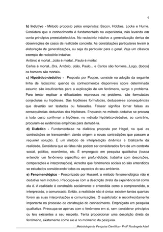 b) Indutivo - Método proposto pelos empiristas: Bacon, Hobbes, Locke e Hume.
Considera que o conhecimento é fundamentado na experiência, não levando em
conta princípios preestabelecidos. No raciocínio indutivo a generalização deriva de
observações de casos da realidade concreta. As constatações particulares levam à
elaboração de generalizações, ou seja do particular para o geral. Veja um clássico
exemplo de raciocínio indutivo:
Antônio é mortal...João é mortal...Paulo é mortal.
Carlos é mortal...Ora, Antônio, João, Paulo... e Carlos são homens...Logo, (todos)
os homens são mortais.
c) Hipotético-dedutivo - Proposto por Popper, consiste na adoção da seguinte
linha de raciocínio: quando os conhecimentos disponíveis sobre determinado
assunto são insuficientes para a explicação de um fenômeno, surge o problema.
Para tentar explicar a dificuldades expressas no problema, são formuladas
conjecturas ou hipóteses. Das hipóteses formuladas, deduzem-se consequências
que deverão ser testadas ou falseadas. Falsear significa tornar falsas as
consequências deduzidas das hipóteses. Enquanto no método dedutivo se procura
a todo custo confirmar a hipótese, no método hipótetico-dedutivo, ao contrário,
procuram-se evidências empíricas para derrubá-la.
d) Dialético - Fundamenta-se na dialética proposta por Hegel, na qual as
contradições se transcendem dando origem a novas contradições que passam a
requerer solução. É um método de interpretação dinâmica e totalizante da
realidade. Considera que os fatos não podem ser considerados fora de um contexto
social, político, econômico, etc. É empregado em pesquisa qualitativa (busca
entender um fenômeno específico em profundidade; trabalha com descrições,
comparações e interpretações). Acredita que fenômenos sociais só são entendidos
se estudados considerando todos os aspectos do seu ambiente.
e) Fenomenológico - Preconizado por Husserl, o método fenomenológico não é
dedutivo nem indutivo. Preocupa-se com a descrição direta da experiência tal como
ela é. A realidade é construída socialmente e entendida como o compreendido, o
interpretado, o comunicado. Então, a realidade não é única: existem tantas quantas
forem as suas interpretações e comunicações. O sujeito/ator é reconhecidamente
importante no processo de construção do conhecimento. Empregado em pesquisa
qualitativa. Preocupa-se apenas com o fenômeno em si, sem considerar princípios
ou leis existentes a seu respeito. Tenta proporcionar uma descrição direta do
fenômeno, exatamente como ele é no momento da pesquisa.
____________________________________________Metodologia da Pesquisa Científica - Profª Rosângela Adell
9
 