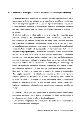 2.2 As Técnicas de Investigação Científica (Observação; Entrevista; Questionário)
a) Observação - pode ser utilizada na pesquisa conjugada a outras técnicas ou de
forma exclusiva. Pode ser utilizada como procedimento científico à medida que
atende aos seguintes requisitos: 1º. serve a um objetivo formulado de pesquisa; 2º.
é sistematicamente planejada; 3º. é submetida a verificação e controle de validade e
precisão. O pesquisador pode ir a campo com um roteiro previamente estabelecido
ou sem ele.
O principal problema da observação é que a presença do pesquisador pode
provocar alterações no comportamento dos observados, destruindo a
espontaneidade dos mesmos e produzindo resultados pouco confiáveis. Divide-se
em: Observação Simples - O pesquisador permanece alheio à comunidade, grupo
ou situação que pretende estudar, observando de maneira espontânea os fatos que
aí ocorrem. Neste procedimento o pesquisador é muito mais um espectador que um
ator; Observação participante - Consiste na participação real do pesquisador na
vida da comunidade, do grupo ou de uma situação determinada. O observador
assume, pelo menos até certo ponto, o papel de membro do grupo. Daí se dizer que
por meio da observação participante se pode chegar ao conhecimento da vida de
um grupo a partir do interior dele mesmo. Foi introduzida pelos antropólogos no
estudo das chamadas “sociedades primitivas” Pode ser de duas formas distintas:
Natural (quando o observador é parte do grupo que investiga); Artificial (quando o
observador se integra ao grupo com o objetivo de realizar a investigação);
Observação sistemática - É utilizada em pesquisas que têm como objetivo a
descrição precisa dos fenômenos ou o teste de hipóteses; Pode ocorrer em
situações de campo ou de laboratório; Antes da coleta de dados, o pesquisador
elabora um plano específico para a organização e registro das informações. Isto
implica em estabelecer, antecipadamente, as categorias necessárias à análise da
situação.
b) Entrevista - Técnica em que o investigador se apresenta frente ao investigado e
lhe formula perguntas, com o objetivo de obtenção de dados que interessam à
investigação. A entrevista é uma forma de interação social.
É uma forma de diálogo assimétrico, em que uma das partes busca coletar dados e
a outra constitui fonte de informação.
____________________________________________Metodologia da Pesquisa Científica - Profª Rosângela Adell
10
 