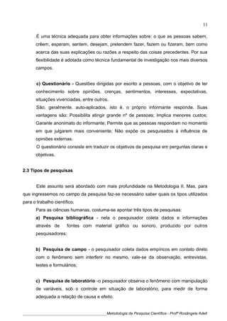 É uma técnica adequada para obter informações sobre: o que as pessoas sabem,
crêem, esperam, sentem, desejam, pretendem fazer, fazem ou fizeram, bem como
acerca das suas explicações ou razões a respeito das coisas precedentes. Por sua
flexibilidade é adotada como técnica fundamental de investigação nos mais diversos
campos.
c) Questionário - Questões dirigidas por escrito a pessoas, com o objetivo de ter
conhecimento sobre opiniões, crenças, sentimentos, interesses, expectativas,
situações vivenciadas, entre outros.
São, geralmente, auto-aplicados, isto é, o próprio informante responde. Suas
vantagens são: Possibilita atingir grande nº de pessoas; Implica menores custos;
Garante anonimato do informante; Permite que as pessoas respondam no momento
em que julgarem mais conveniente; Não expõe os pesquisados à influência de
opiniões externas.
O questionário consiste em traduzir os objetivos da pesquisa em perguntas claras e
objetivas.
2.3 Tipos de pesquisas
Este assunto será abordado com mais profundidade na Metodologia II. Mas, para
que ingressemos no campo da pesquisa faz-se necessário saber quais os tipos utilizados
para o trabalho científico.
Para as ciências humanas, costuma-se apontar três tipos de pesquisas:
a) Pesquisa bibliográfica - nela o pesquisador coleta dados e informações
através de fontes com material gráfico ou sonoro, produzido por outros
pesquisadores;
b) Pesquisa de campo - o pesquisador coleta dados empíricos em contato direto
com o fenômeno sem interferir no mesmo, vale-se da observação, entrevistas,
testes e formulários;
c) Pesquisa de laboratório -o pesquisador observa o fenômeno com manipulação
de variáveis, sob o controle em situação de laboratório, para medir de forma
adequada a relação de causa e efeito.
____________________________________________Metodologia da Pesquisa Científica - Profª Rosângela Adell
11
 