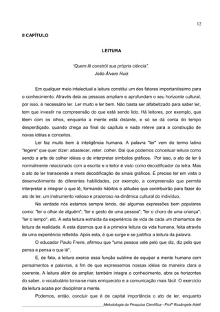 II CAPÍTULO
LEITURA
“Quem lê constrói sua própria ciência”.
João Álvaro Ruiz
Em qualquer meio intelectual a leitura constitui um dos fatores importantíssimo para
o conhecimento. Através dela as pessoas ampliam e aprofundam o seu horizonte cultural,
por isso, é necessário ler. Ler muito e ler bem. Não basta ser alfabetizado para saber ler,
tem que investir na compreensão do que está sendo lido. Há leitores, por exemplo, que
lêem com os olhos, enquanto a mente está distante, e só se dá conta do tempo
desperdiçado, quando chega ao final do capítulo e nada reteve para a construção de
novas idéias e conceitos.
Ler faz muito bem à inteligência humana. A palavra "ler" vem do termo latino
"Iegere" que quer dizer: abastecer, reter, colher. Daí que podemos conceituar leitura como
sendo a arte de colher idéias e de interpretar símbolos gráficos. Por isso, o ato de ler é
normalmente relacionado com a escrita e o leitor é visto como decodificador da letra. Mas
o ato de ler transcende a mera decodificação de sinais gráficos. É preciso ter em vista o
desenvolvimento de diferentes habilidades, por exemplo, a compreensão que permite
interpretar e integrar o que lê, formando hábitos e atitudes que contribuirão para fazer do
ato de ler, um instrumento valioso e prazeroso na dinâmica cultural do indivíduo.
Na verdade nós estamos sempre lendo, daí algumas expressões bem populares
como: "ler o olhar de alguém"; "ler o gesto de uma pessoa"; "ler o choro de uma criança";
"ler o tempo". etc. A esta leitura extraída da experiência de vida de cada um chamamos de
leitura da realidade. A esta dizemos que é a primeira leitura da vida humana, feita através
de uma experiência refletida. Após esta, é que surge e se justifica a leitura da palavra.
O educador Paulo Freire, afirmou que "uma pessoa vale pelo que diz, diz pelo que
pensa e pensa o que lê".
E, de fato, a leitura exerce essa função sublime de equipar a mente humana com
pensamentos e palavras, a fim de que expressemos nossas idéias de maneira clara e
coerente. A leitura além de ampliar, também integra o conhecimento, abre os horizontes
do saber, o vocabulário torna-se mais enriquecido e a comunicação mais fácil. O exercício
da leitura acaba por disciplinar a mente.
Podemos, então, concluir que é de capital importância o ato de ler, enquanto
____________________________________________Metodologia da Pesquisa Científica - Profª Rosângela Adell
12
 