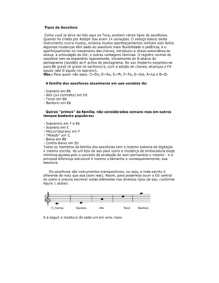 Tipos de Saxofone

 Como você já deve ter lido aqui na Toca, existem vários tipos de saxofones.
Quando foi criado por Adolph Sax eram 14 variações. O esboço básico deste
instrumento nunca mudou, embora muitos aperfeiçoamentos tenham sido feitos.
Algumas mudanças têm dado ao saxofone mais flexibilidade e potência, e o
aperfeiçoamento no mecanismo das chaves, introduziu a chave automática de
oitava, a articulação do G#, e outras vantagens técnicas. O registro normal do
saxofone tem se expandido ligeiramente, inicialmente do B abaixo do
pentagrama (bordão) ao F acima do pentagrama. No sax moderno expandiu-se
para Bb grave (A grave no barítono) e, com a adição de chaves, alcançou o F#
agudo (até G agudo no soprano).
Obs.: Para quem não sabe: C=Do, D=Re, E=Mi, F=Fa, G=Sol, A=La e B=Si.

    A família dos saxofones atualmente em uso consiste de:

-   Soprano em Bb
-   Alto (ou contralto) em Eb
-   Tenor em Bb
-   Barítono em Eb

 Outros "primos" da família, não considerados comuns mas em outros
tempos bastante populares:

- Sopranino em F e Eb
- Soprano em C
- Mezzo-Soprano em F
- "Melody" em C
- Baixo em Bb
- Contra-Baixo em Eb
Todos os membros da família dos saxofones tem o mesmo sistema de digitação
e mesma escrita; de um tipo de sax para outro a mudança de embocadura exige
mínimos ajustes pois o conceito de produção de som permanece o mesmo - e a
principal diferença estrutural é mesmo o tamanho e consequentemente, sua
tessitura.

    Os saxofones são instrumentos transpositores, ou seja, a nota escrita é
diferente da nota que soa (som real). Assim, para podermos ouvir o Dó central
do piano é preciso escrever notas diferentes nos diversos tipos de sax, conforme
figura 1 abaixo:




E a seguir a tessitura de cada um em sons reais:
 