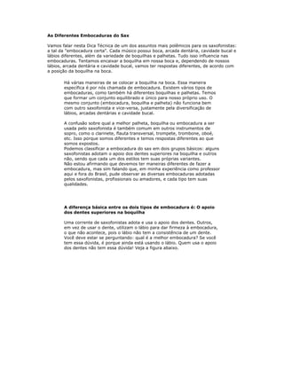 As Diferentes Embocaduras do Sax

Vamos falar nesta Dica Técnica de um dos assuntos mais polêmicos para os saxofonistas:
a tal da "embocadura certa". Cada músico possui boca, arcada dentária, cavidade bucal e
lábios diferentes, além da variedade de boquilhas e palhetas. Tudo isso influencia nas
embocaduras. Tentamos encaixar a boquilha em nossa boca e, dependendo de nossos
lábios, arcada dentária e cavidade bucal, vamos ter respostas diferentes, de acordo com
a posição da boquilha na boca.

       Há várias maneiras de se colocar a boquilha na boca. Essa maneira
       específica é por nós chamada de embocadura. Existem vários tipos de
       embocaduras, como também há diferentes boquilhas e palhetas. Temos
       que formar um conjunto equilibrado e único para nosso próprio uso. O
       mesmo conjunto (embocadura, boquilha e palheta) não funciona bem
       com outro saxofonista e vice-versa, justamente pela diversificação de
       lábios, arcadas dentárias e cavidade bucal.

       A confusão sobre qual a melhor palheta, boquilha ou embocadura a ser
       usada pelo saxofonista é também comum em outros instrumentos de
       sopro, como o clarinete, flauta transversal, trompete, trombone, oboé,
       etc. Isso porque somos diferentes e temos respostas diferentes ao que
       somos expostos.
       Podemos classificar a embocadura do sax em dois grupos básicos: alguns
       saxofonistas adotam o apoio dos dentes superiores na boquilha e outros
       não, sendo que cada um dos estilos tem suas próprias variantes.
       Não estou afirmando que devemos ter maneiras diferentes de fazer a
       embocadura, mas sim falando que, em minha experiência como professor
       aqui e fora do Brasil, pude observar as diversas embocaduras adotadas
       pelos saxofonistas, profissionais ou amadores, e cada tipo tem suas
       qualidades.




       A diferença básica entre os dois tipos de embocadura é: O apoio
       dos dentes superiores na boquilha

       Uma corrente de saxofonistas adota e usa o apoio dos dentes. Outros,
       em vez de usar o dente, utilizam o lábio para dar firmeza à embocadura,
       o que não acontece, pois o lábio não tem a consistência de um dente.
       Você deve estar se perguntando: qual é a melhor embocadura? Se você
       tem essa dúvida, é porque ainda está usando o lábio. Quem usa o apoio
       dos dentes não tem essa dúvida! Veja a figura abaixo.
 