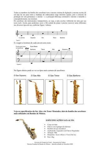 Governo do Estado do Ceará – Secretaria da Cultura
Sistema Estadual de Bandas de Música – Apostila editada em Setembro/2008
Todos os membros da família dos saxofones tem o mesmo sistema de digitação e mesma escrita; de
um tipo de sax para outro a mudança de embocadura exige mínimos ajustes, pois o conceito de
produção de som permanece o mesmo - e a principal diferença estrutural é mesmo o tamanho e
conseqüentemente, sua tessitura.
Os saxofones são instrumentos transpositores, ou seja, a nota escrita é diferente da nota que soa
(som real). Assim, para podermos ouvir o Dó central do piano é preciso escrever notas diferentes
nos diversos tipos de sax, conforme figura 1 abaixo:
E a seguir a tessitura de cada um em sons reais:
Na figura abaixo pode-se ver os tipos mais comuns de saxofones:
O Sax Soprano O Sax Alto O Sax Tenor O Sax Barítono
Veja as especificações do Sax Alto e do Tenor Montados, dois da família dos saxofones
mais utilizados em Bandas de Música.
ESPECIFICAÇÕES SAX-ALTO:
• Corpo em latão
• Chaves com regulagem de abertura
• Parafusos de aço inoxidável
• Acabamento: Laqueado com Chaves Niqueladas
• Afinação: Mib
• Dimensões: 32cm x 66cm x 17cm (AxCxL)
• Peso: 6Kg
 