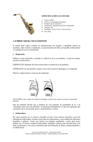 Governo do Estado do Ceará – Secretaria da Cultura
Sistema Estadual de Bandas de Música – Apostila editada em Setembro/2008
ESPECIFICAÇÕES SAX-TENOR:
• Corpo em latão
• Chaves com regulagem de abertura
• Parafusos de aço inoxidável
• Acabamento: Laqueado com Chaves Niqueladas
• Afinação: Sib
• Dimensões: 35cm x 85cm x 19cm (AxCxL)
• Peso: 8Kg
A EMBOCADURA NO SAXOFONE
O estudo deste tópico consiste no aprimoramento da emissão e qualidade sonora no
saxofone, onde veremos a respiração, o posicionamento do lábio na boquilha (embocadura)
e a emissão do som no instrumento.
• Respiração:
Define-se como respiração, a entrada e a saída livre do ar nos pulmões. A ação de respirar
consiste em duas fases:
INSPIRAÇÃO: dilatação da caixa torácica para a entrada de ar nos pulmões.
EXPIRAÇÃO: ato dos pulmões expelir, com a intervenção do diafragma, o ar inspirado.
Observe a figura abaixo o processo de respiração:
OS PULMÕES, antes e depois de contraído o diafragma. A parte escura mostra o aumento na capacidade
pulmonar.
Não há nenhuma dúvida que a potência do som depende da quantidade de ar e da
velocidade como saem dos pulmões. A respiração diafragmática é o tipo de respiração que
o professor deve recomendar, pois é a mais benéfica e correta.
• Embocadura
Há várias maneiras de se colocar a boquilha na boca. Essa maneira específica é por nós
chamada de embocadura. Existem vários tipos de embocaduras, como também há diferentes
boquilhas e palhetas. Temos que formar um conjunto equilibrado e único para nosso
próprio uso. O mesmo conjunto (embocadura, boquilha e palheta) não funciona bem com
outro saxofonista e vice-versa, justamente pela diversificação de lábios, arcadas dentárias e
cavidade bucal.
 