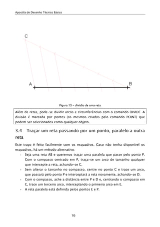 Apostila de Desenho Técnico Básico




                                Figura 13 - divisão de uma reta

Além de retas, pode-se dividir arcos e circunferências com o comando DIVIDE. A
divisão é marcada por pontos (os mesmos criados pelo comando POINT) que
podem ser selecionados como qualquer objeto.

3.4     Traçar um reta passando por um ponto, paralelo a outra
reta
Este traço é feito facilmente com os esquadros. Caso não tenha disponível os
esquadros, há um método alternativo:
   -   Seja uma reta AB e queremos traçar uma paralela que passe pelo ponto P.
       Com o compasso centrado em P, traça-se um arco de tamanho qualquer
       que intercepte a reta, achando-se C.
   -   Sem alterar o tamanho no compasso, centre no ponto C e trace um arco,
       que passará pelo ponto P e interceptará a reta novamente, achando-se D.
   -   Com o compasso, ache a distância entre P e D e, centrando o compasso em
       C, trace um terceiro arco, interceptando o primeiro arco em E.
   -   A reta paralela está definida pelos pontos E e P.




                                        16
 