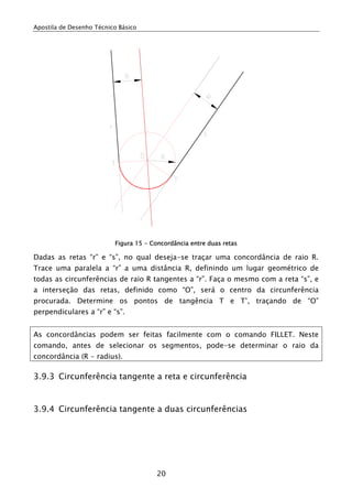 Apostila de Desenho Técnico Básico




                          Figura 15 - Concordância entre duas retas

Dadas as retas “r” e “s”, no qual deseja-se traçar uma concordância de raio R.
Trace uma paralela a “r” a uma distância R, definindo um lugar geométrico de
todas as circunferências de raio R tangentes a “r”. Faça o mesmo com a reta “s”, e
a interseção das retas, definido como “O”, será o centro da circunferência
procurada. Determine os pontos de tangência T e T’, traçando de “O”
perpendiculares a “r” e “s”.


As concordâncias podem ser feitas facilmente com o comando FILLET. Neste
comando, antes de selecionar os segmentos, pode-se determinar o raio da
concordância (R - radius).

3.9.3 Circunferência tangente a reta e circunferência


3.9.4 Circunferência tangente a duas circunferências




                                        20
 